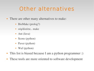Other alternatives
   There are other many alternatives to make:
           BioMake (prolog?)
           o/q/dist/etc.. make
           Ant (Java)
           Scons (python)
           Paver (python)
           Waf (python)
   This list is biased because I am a python programmer :)
   These tools are more oriented to software development
 