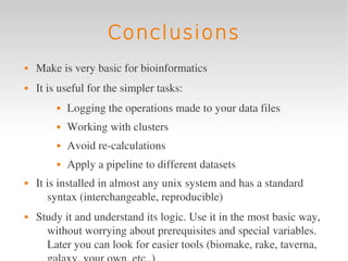 Conclusions
   Make is very basic for bioinformatics
   It is useful for the simpler tasks:
            Logging the operations made to your data files
            Working with clusters
            Avoid re­calculations
            Apply a pipeline to different datasets
   It is installed in almost any unix system and has a standard 
       syntax (interchangeable, reproducible)
   Study it and understand its logic. Use it in the most basic way, 
      without worrying about prerequisites and special variables. 
      Later you can look for easier tools (biomake, rake, taverna, 
 