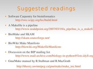Suggested readings
   Software Carpentry for bioinformatics 
         http://swc.scipy.org/lec/build.html
   A Makefile is a pipeline
        http://www.nodalpoint.org/2007/03/18/a_pipeline_is_a_makefil
   BioMake and SKAM 
        http://skam.sourceforge.net/
   BioWiki Make Manifesto 
        http://biowiki.org/MakefileManifesto
   Discussion on the BIP mailing list
         http://www.mail­archive.com/biology­in­python@lists.idyll.org
   Gnu/Make manual by R.Stallman and R.MacGrath
          http://theory.uwinnipeg.ca/gnu/make/make_toc.html 
 