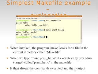 Simplest Makefile example
            –
       explanation




   When invoked, the program 'make' looks for a file in the 
     current directory called 'Makefile'
   When we type 'make print_hello', it executes any procedure 
     (target) called 'print_hello' in the makefile
   It then shows the commands executed and their output
 