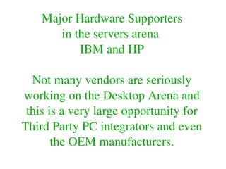 Major Hardware Supporters
in the servers arena 
IBM and HP
Not many vendors are seriously 
working on the Desktop Arena and 
this is a very large opportunity for 
Third Party PC integrators and even 
the OEM manufacturers.
 