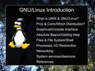 GNU/Linux Introduction
     ●   What is UNIX & GNU/Linux?
     ●   Pros & Cons/Which Distribution?
     ●   Graphical/Console Interface
     ●   Absolute Basics/Getting Help
     ●   Files & File System/Shell
     ●   Processes, I/O Redirection
     ●   Networking
     ●   System services/daemons
     ●   References
 