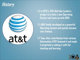 History
           In 1970's AT&t Bell labs funded a
           project to create a new Operating
           System and came up with UNIX.

           UNIX finally developed as a powerful
           Operating System and quickly became
           very famous.

           Soon after contribution from various
           Universities AT&T licensed it and made
           it proprietary making it unfit for
           teaching and learning.
 