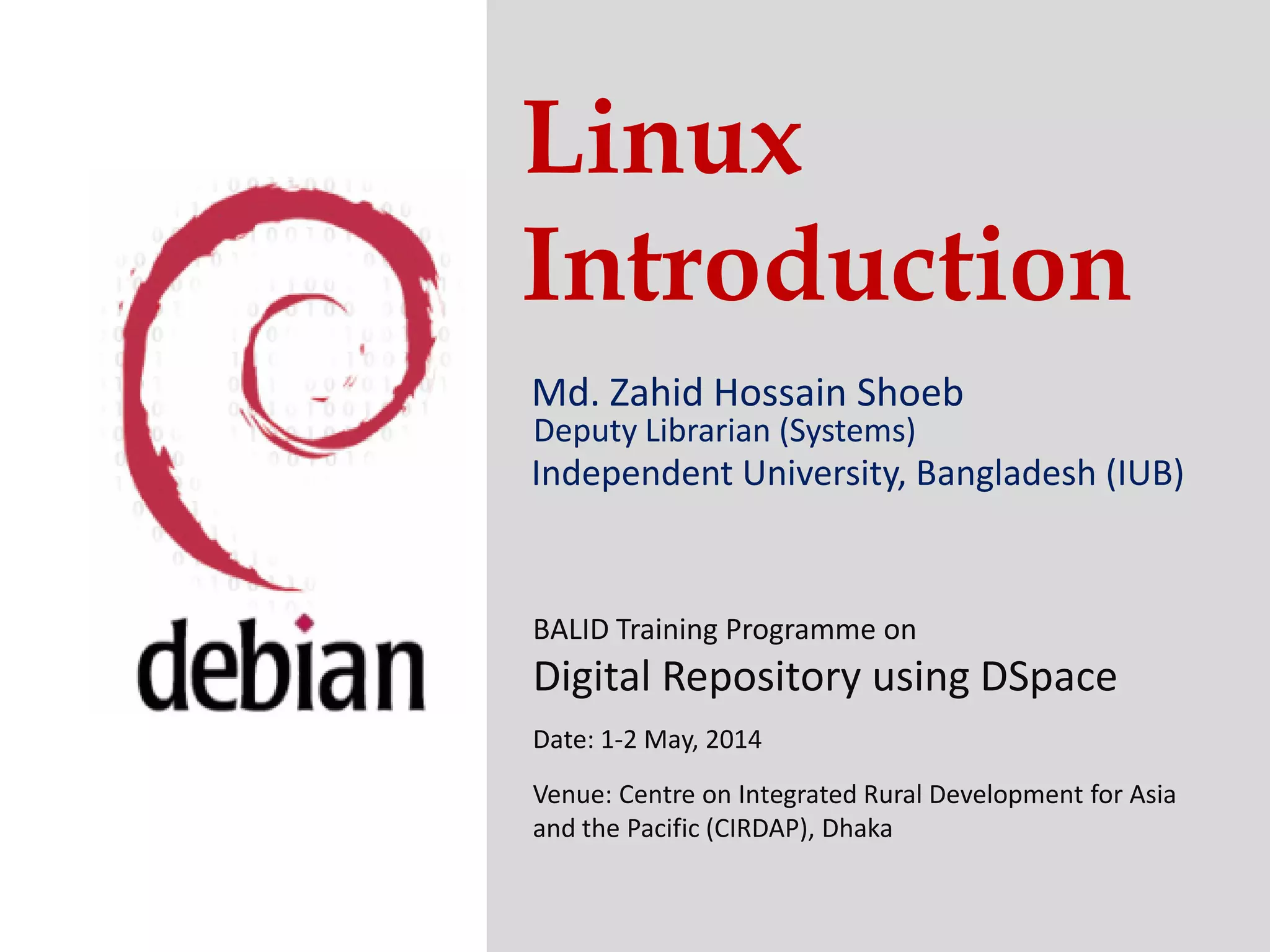 Linux
Introduction
Md. Zahid Hossain Shoeb
Independent University, Bangladesh (IUB)
Deputy Librarian (Systems)
Independent University, Bangladesh (IUB)
BALID Training Programme on
Digital Repository using DSpace
Date: 1-2 May, 2014
Venue: Centre on Integrated Rural Development for Asia
and the Pacific (CIRDAP), Dhaka
 
