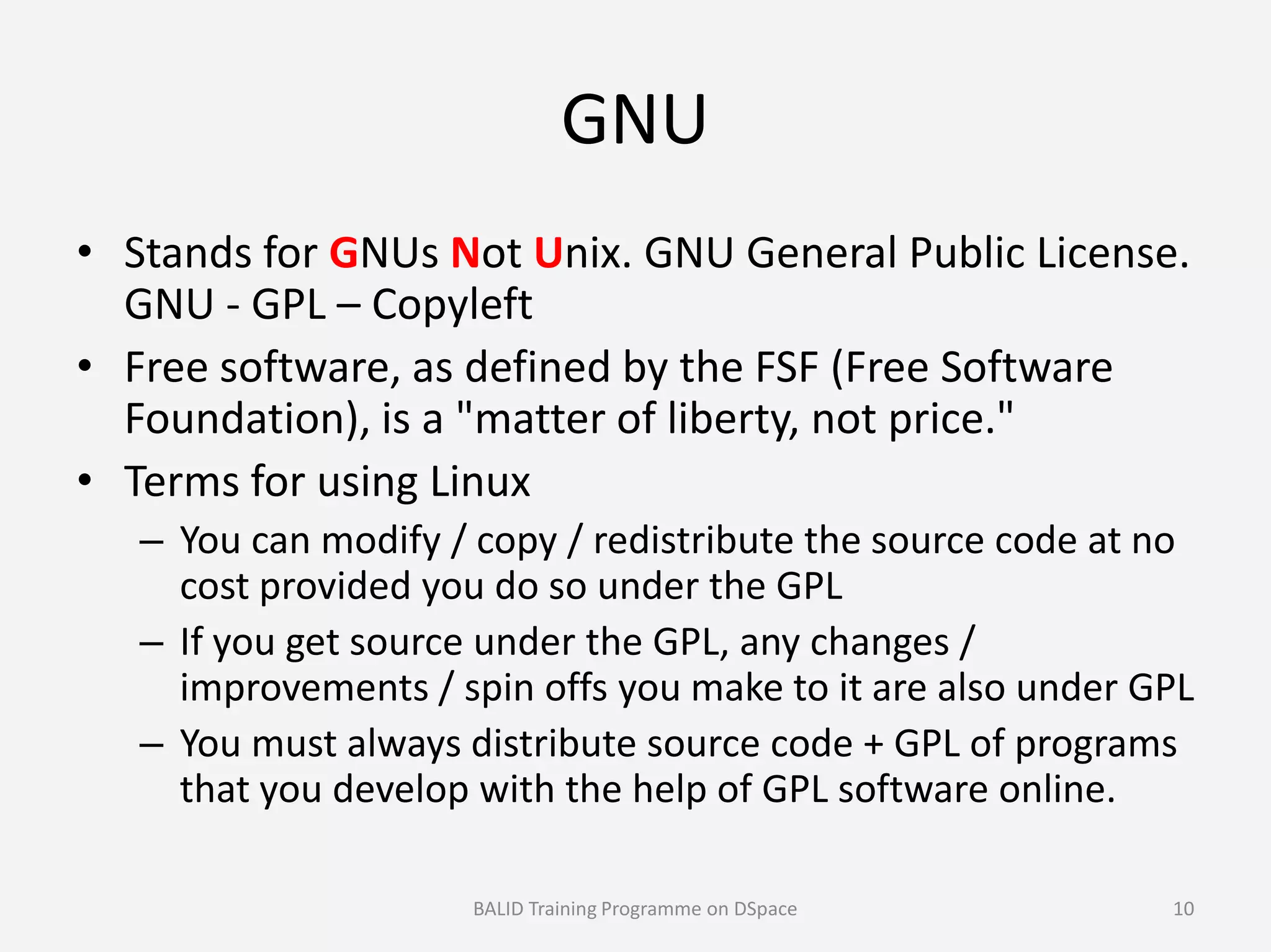 GNU
• Stands for GNUs Not Unix. GNU General Public License.
GNU - GPL – Copyleft
• Free software, as defined by the FSF (Free Software
Foundation), is a "matter of liberty, not price."
• Terms for using Linux• Terms for using Linux
– You can modify / copy / redistribute the source code at no
cost provided you do so under the GPL
– If you get source under the GPL, any changes /
improvements / spin offs you make to it are also under GPL
– You must always distribute source code + GPL of programs
that you develop with the help of GPL software online.
BALID Training Programme on DSpace 10
 