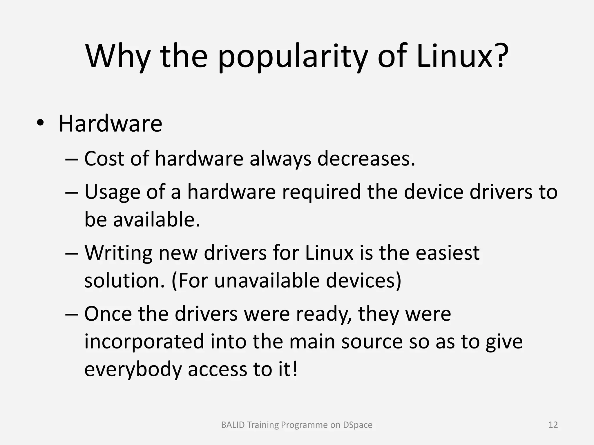 Why the popularity of Linux?
• Hardware
– Cost of hardware always decreases.
– Usage of a hardware required the device drivers to
be available.be available.
– Writing new drivers for Linux is the easiest
solution. (For unavailable devices)
– Once the drivers were ready, they were
incorporated into the main source so as to give
everybody access to it!
BALID Training Programme on DSpace 12
 