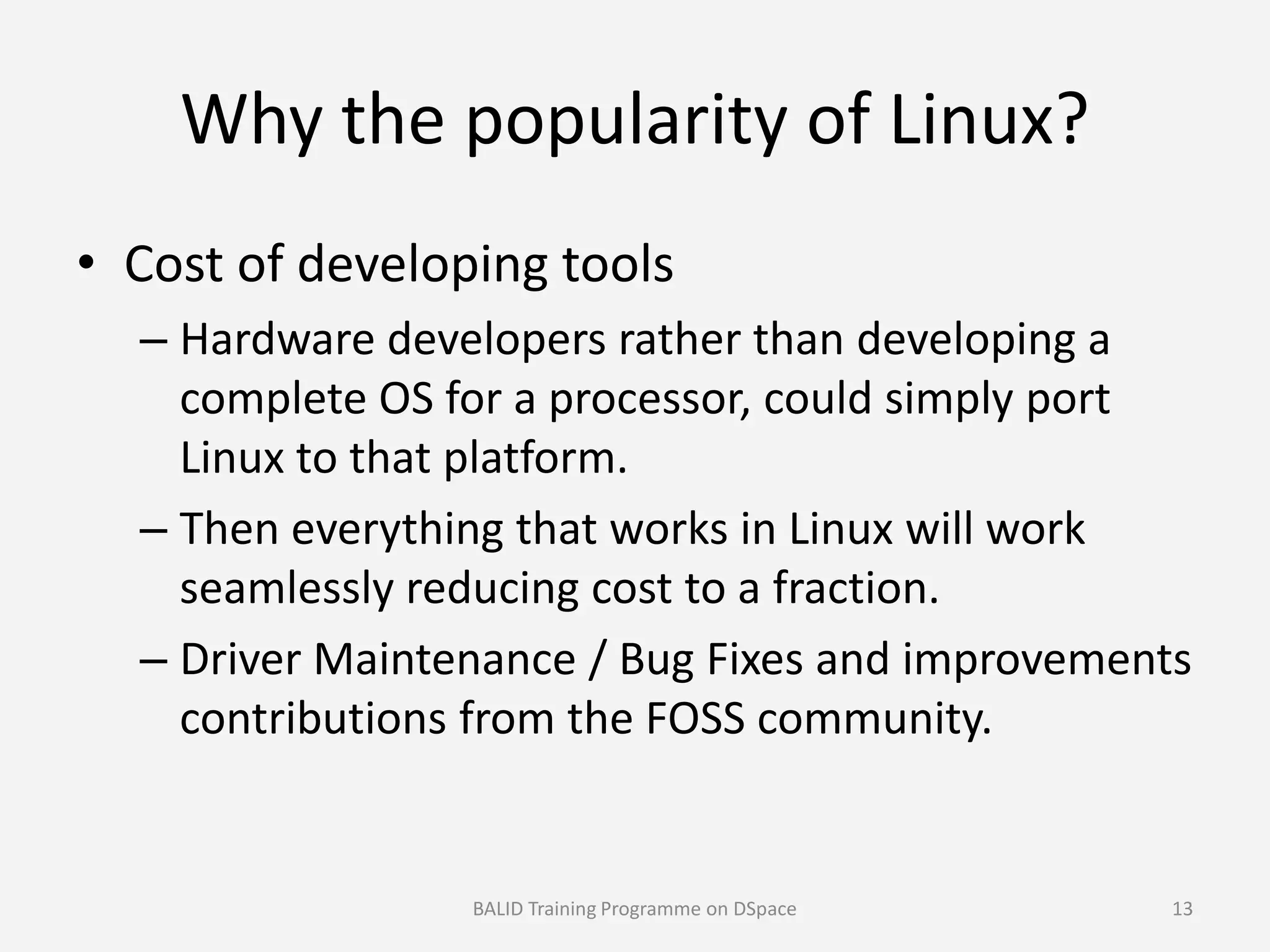Why the popularity of Linux?
• Cost of developing tools
– Hardware developers rather than developing a
complete OS for a processor, could simply port
Linux to that platform.Linux to that platform.
– Then everything that works in Linux will work
seamlessly reducing cost to a fraction.
– Driver Maintenance / Bug Fixes and improvements
contributions from the FOSS community.
BALID Training Programme on DSpace 13
 