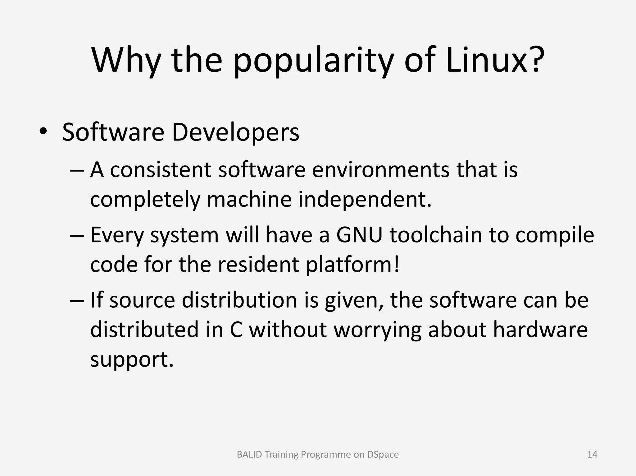 Why the popularity of Linux?
• Software Developers
– A consistent software environments that is
completely machine independent.
– Every system will have a GNU toolchain to compile– Every system will have a GNU toolchain to compile
code for the resident platform!
– If source distribution is given, the software can be
distributed in C without worrying about hardware
support.
BALID Training Programme on DSpace 14
 