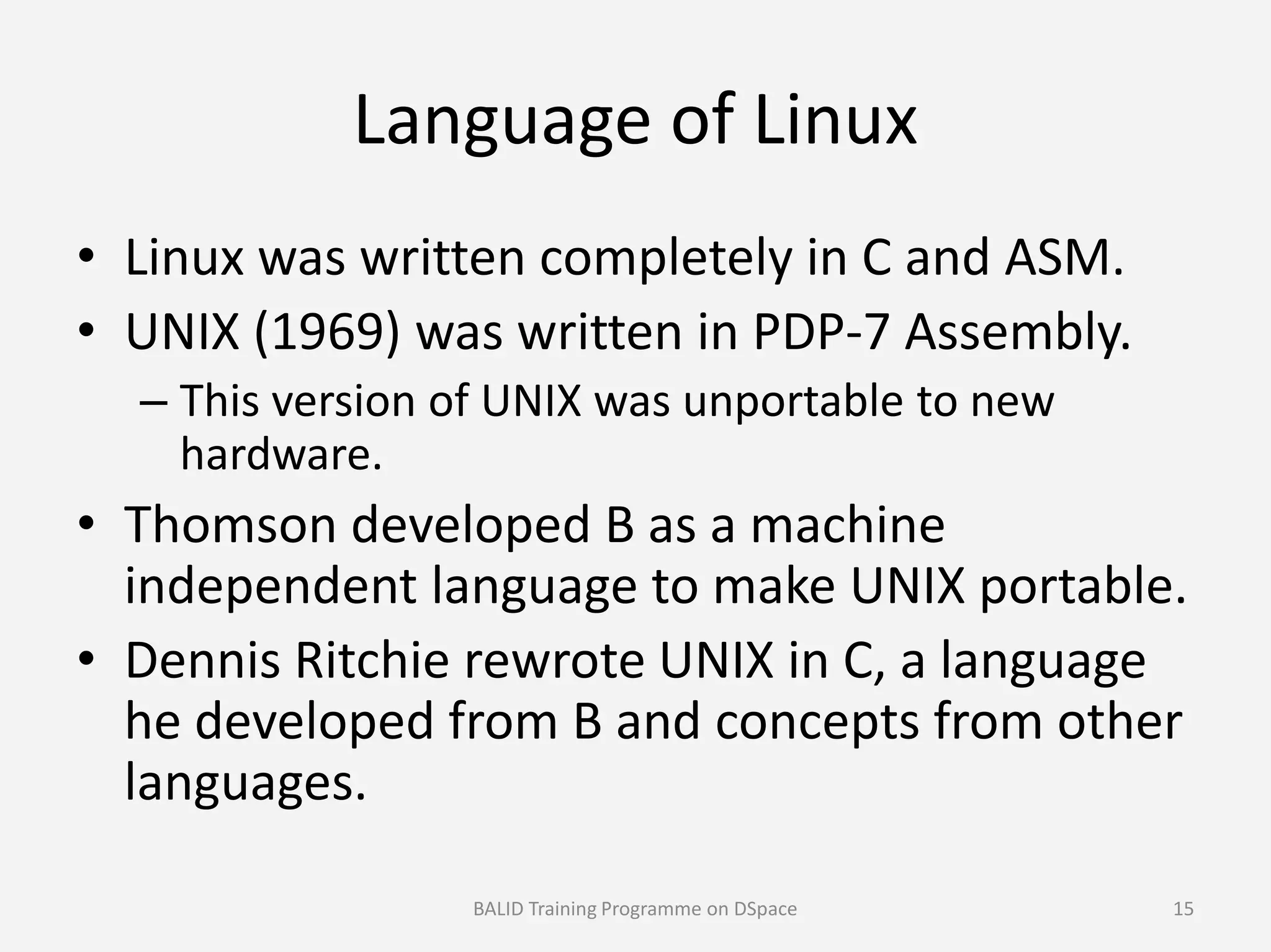 Language of Linux
• Linux was written completely in C and ASM.
• UNIX (1969) was written in PDP-7 Assembly.
– This version of UNIX was unportable to new
hardware.hardware.
• Thomson developed B as a machine
independent language to make UNIX portable.
• Dennis Ritchie rewrote UNIX in C, a language
he developed from B and concepts from other
languages.
BALID Training Programme on DSpace 15
 