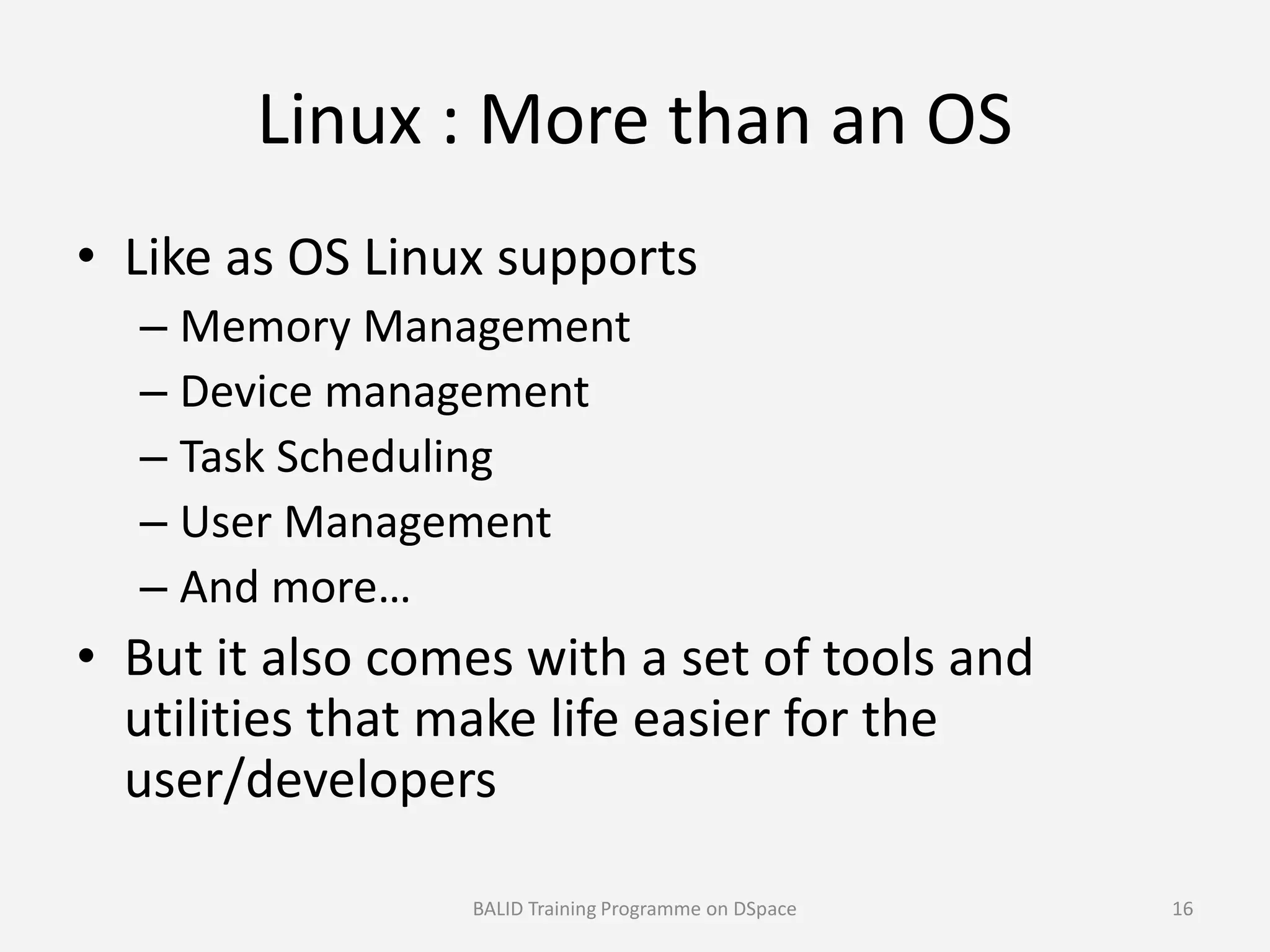 Linux : More than an OS
• Like as OS Linux supports
– Memory Management
– Device management
– Task Scheduling– Task Scheduling
– User Management
– And more…
• But it also comes with a set of tools and
utilities that make life easier for the
user/developers
BALID Training Programme on DSpace 16
 