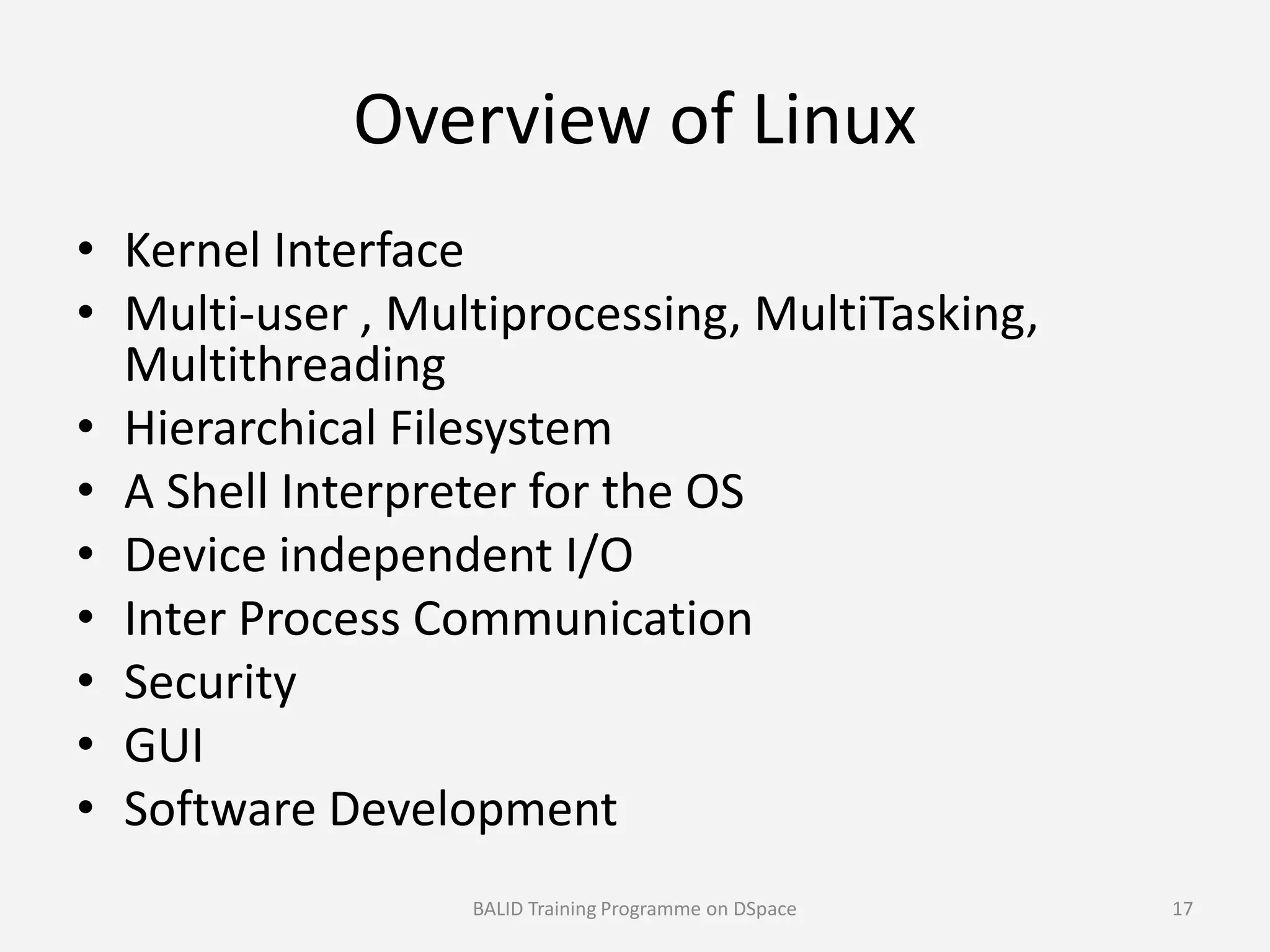 Overview of Linux
• Kernel Interface
• Multi-user , Multiprocessing, MultiTasking,
Multithreading
• Hierarchical Filesystem
• A Shell Interpreter for the OS• A Shell Interpreter for the OS
• Device independent I/O
• Inter Process Communication
• Security
• GUI
• Software Development
BALID Training Programme on DSpace 17
 