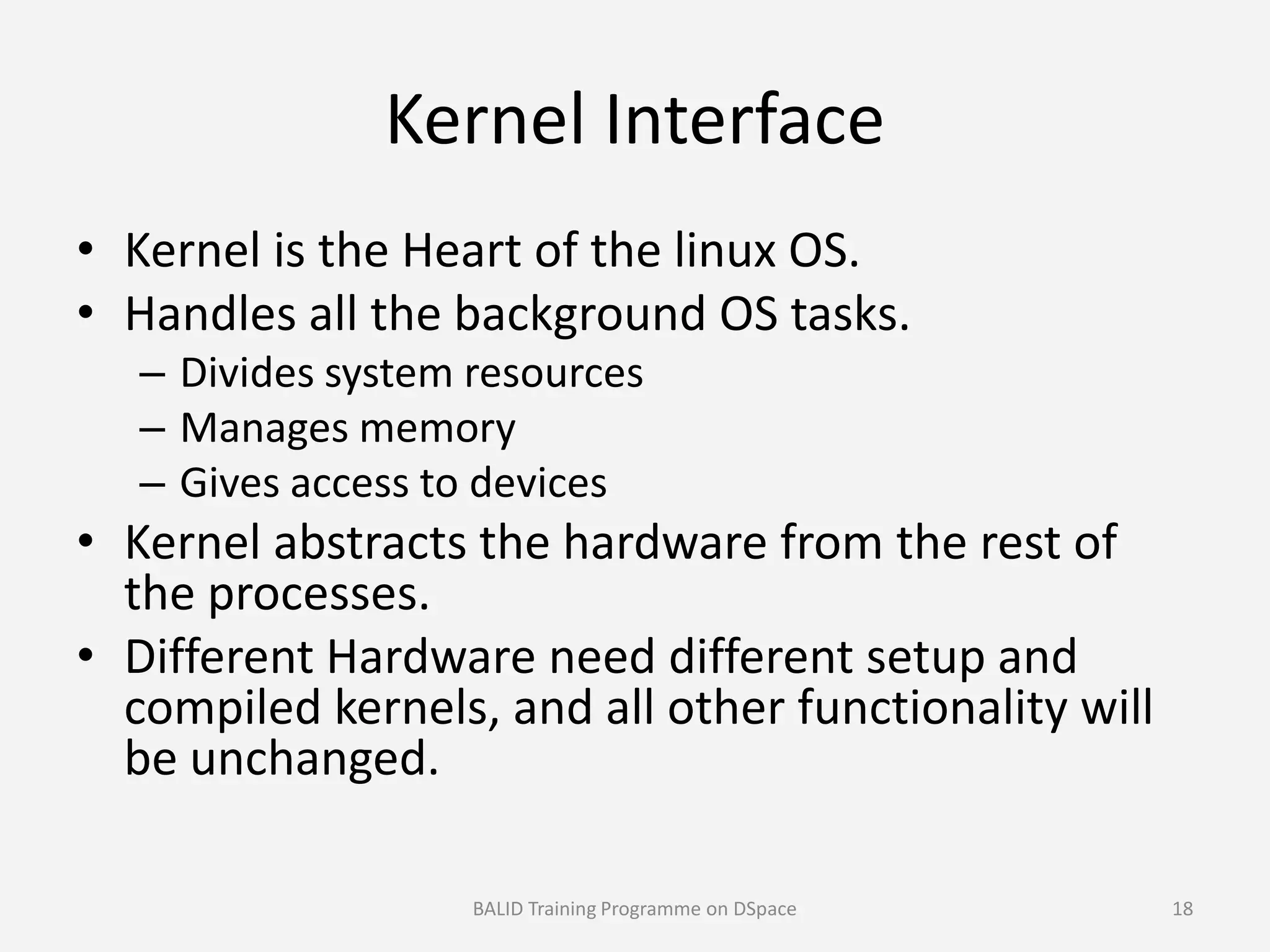 Kernel Interface
• Kernel is the Heart of the linux OS.
• Handles all the background OS tasks.
– Divides system resources
– Manages memory
– Gives access to devices– Gives access to devices
• Kernel abstracts the hardware from the rest of
the processes.
• Different Hardware need different setup and
compiled kernels, and all other functionality will
be unchanged.
BALID Training Programme on DSpace 18
 