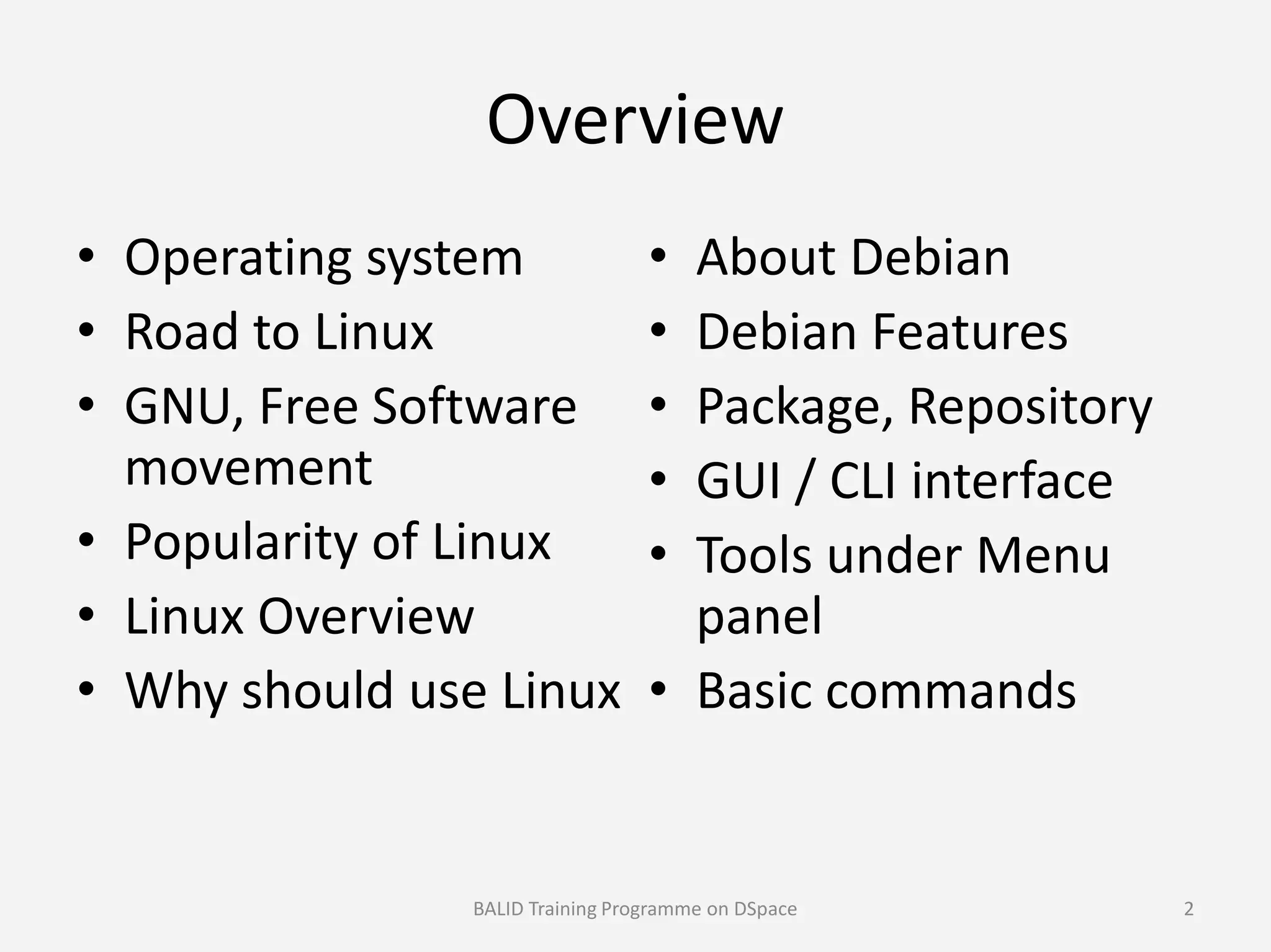 Overview
• Operating system
• Road to Linux
• GNU, Free Software
movement
• About Debian
• Debian Features
• Package, Repository
• GUI / CLI interfacemovement
• Popularity of Linux
• Linux Overview
• Why should use Linux
• GUI / CLI interface
• Tools under Menu
panel
• Basic commands
BALID Training Programme on DSpace 2
 