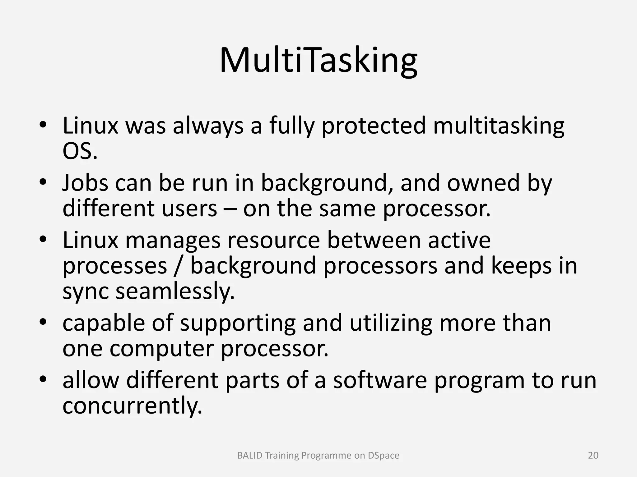 MultiTasking
• Linux was always a fully protected multitasking
OS.
• Jobs can be run in background, and owned by
different users – on the same processor.
• Linux manages resource between active• Linux manages resource between active
processes / background processors and keeps in
sync seamlessly.
• capable of supporting and utilizing more than
one computer processor.
• allow different parts of a software program to run
concurrently.
BALID Training Programme on DSpace 20
 