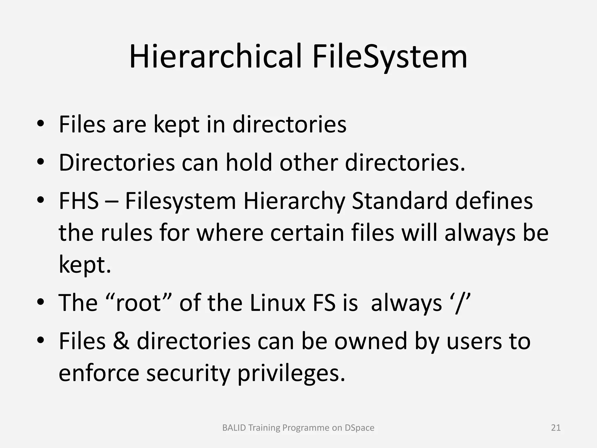Hierarchical FileSystem
• Files are kept in directories
• Directories can hold other directories.
• FHS – Filesystem Hierarchy Standard defines
the rules for where certain files will always bethe rules for where certain files will always be
kept.
• The “root” of the Linux FS is always ‘/’
• Files & directories can be owned by users to
enforce security privileges.
BALID Training Programme on DSpace 21
 