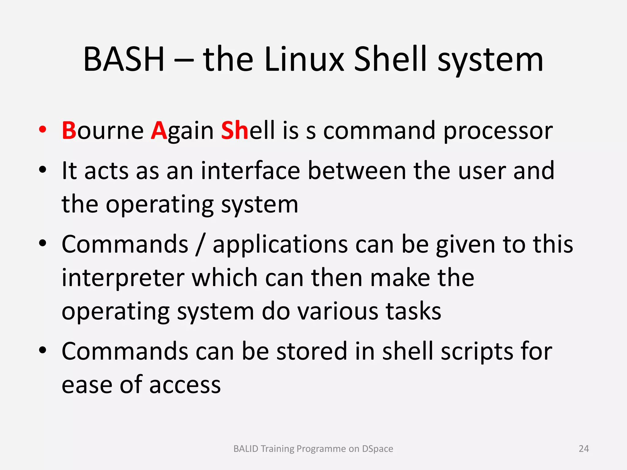 BASH – the Linux Shell system
• Bourne Again Shell is s command processor
• It acts as an interface between the user and
the operating system
• Commands / applications can be given to this• Commands / applications can be given to this
interpreter which can then make the
operating system do various tasks
• Commands can be stored in shell scripts for
ease of access
BALID Training Programme on DSpace 24
 