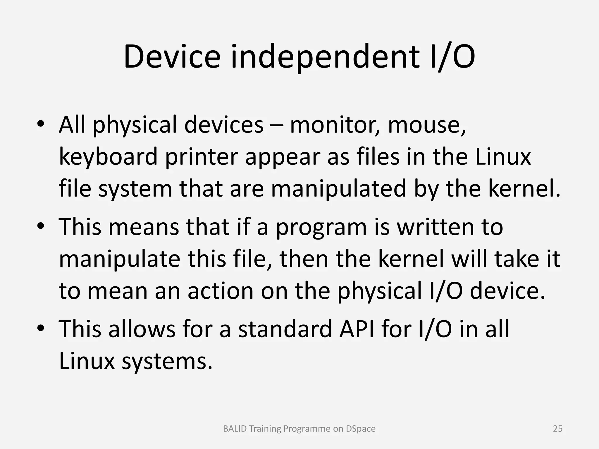 Device independent I/O
• All physical devices – monitor, mouse,
keyboard printer appear as files in the Linux
file system that are manipulated by the kernel.
• This means that if a program is written to• This means that if a program is written to
manipulate this file, then the kernel will take it
to mean an action on the physical I/O device.
• This allows for a standard API for I/O in all
Linux systems.
BALID Training Programme on DSpace 25
 