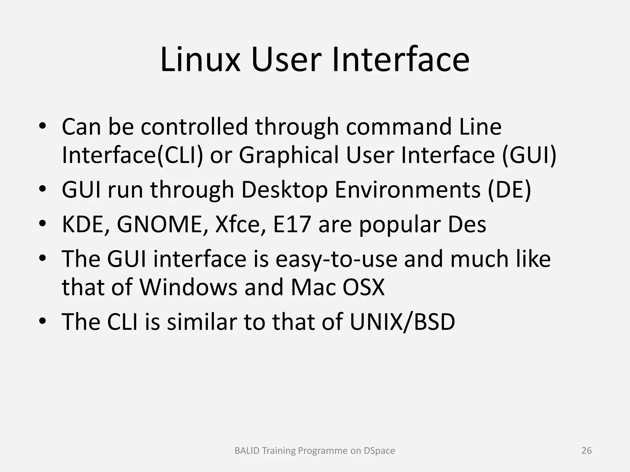 Linux User Interface
• Can be controlled through command Line
Interface(CLI) or Graphical User Interface (GUI)
• GUI run through Desktop Environments (DE)
• KDE, GNOME, Xfce, E17 are popular Des• KDE, GNOME, Xfce, E17 are popular Des
• The GUI interface is easy-to-use and much like
that of Windows and Mac OSX
• The CLI is similar to that of UNIX/BSD
BALID Training Programme on DSpace 26
 