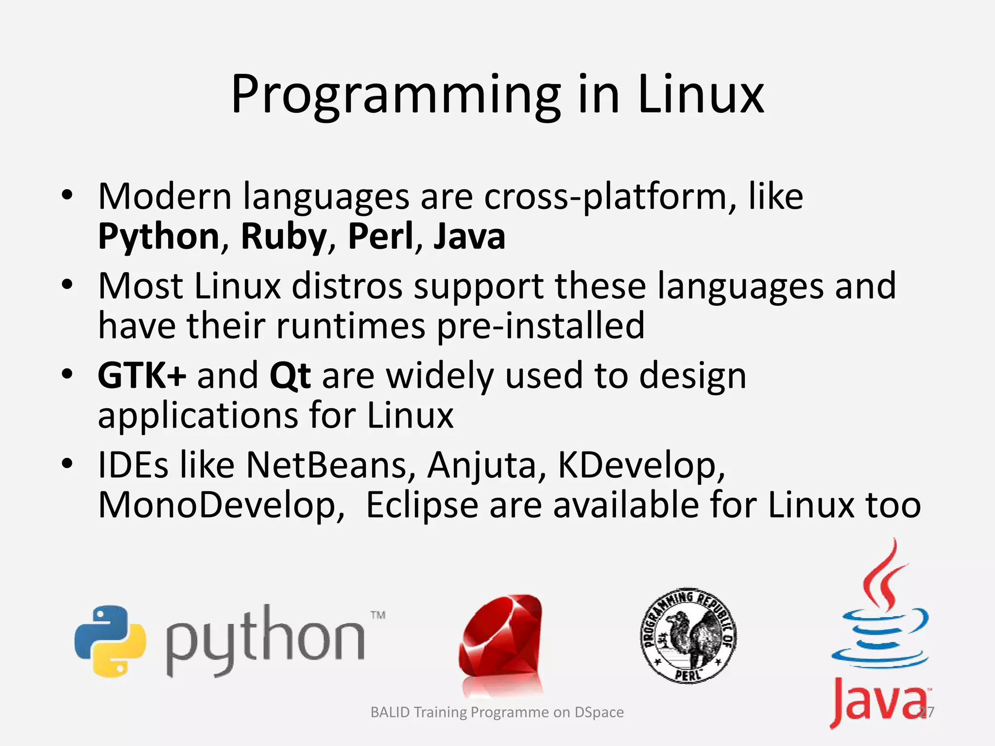 Programming in Linux
• Modern languages are cross-platform, like
Python, Ruby, Perl, Java
• Most Linux distros support these languages and
have their runtimes pre-installed
• GTK+ and Qt are widely used to design• GTK+ and Qt are widely used to design
applications for Linux
• IDEs like NetBeans, Anjuta, KDevelop,
MonoDevelop, Eclipse are available for Linux too
BALID Training Programme on DSpace 27
 