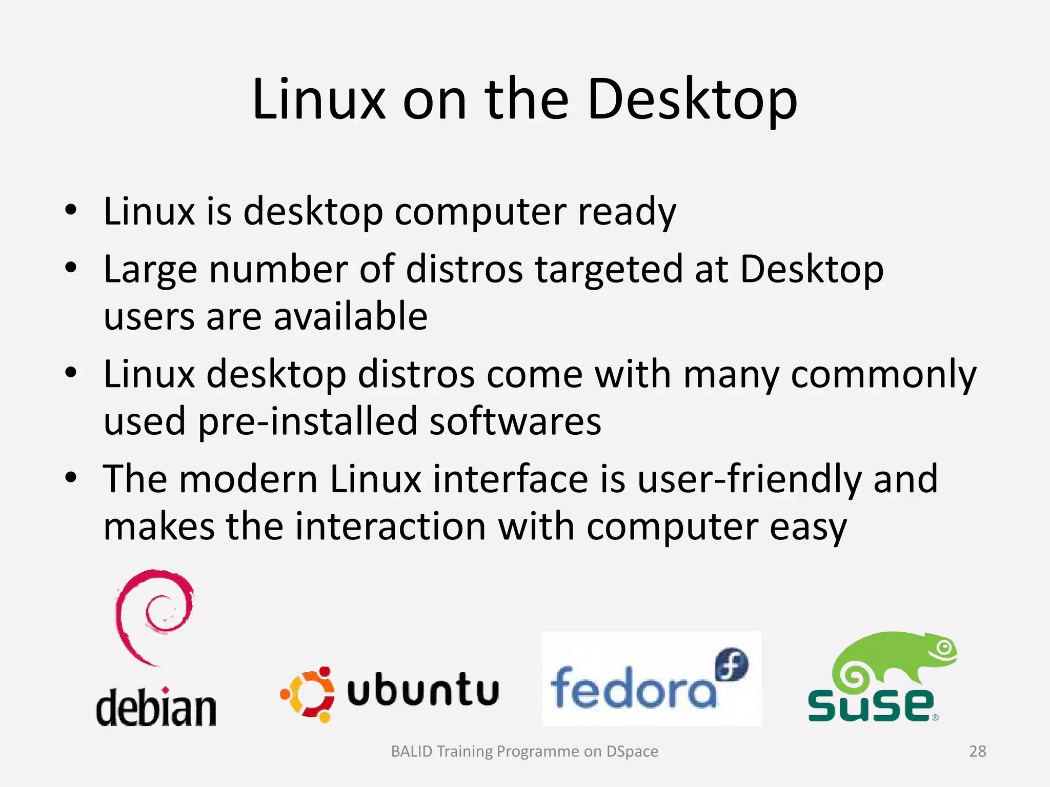 Linux on the Desktop
• Linux is desktop computer ready
• Large number of distros targeted at Desktop
users are available
• Linux desktop distros come with many commonly
used pre-installed softwares
• Linux desktop distros come with many commonly
used pre-installed softwares
• The modern Linux interface is user-friendly and
makes the interaction with computer easy
BALID Training Programme on DSpace 28
 
