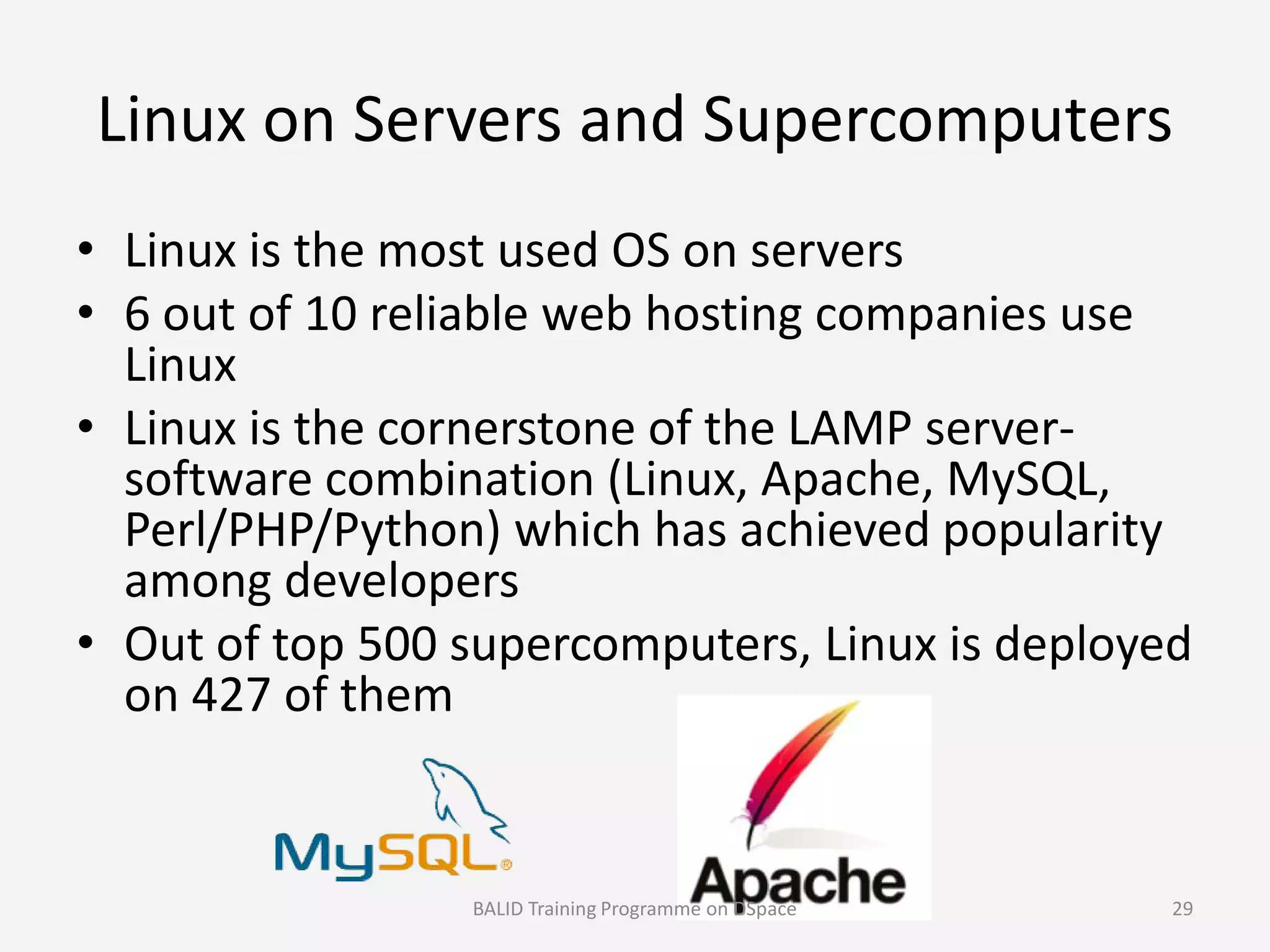 Linux on Servers and Supercomputers
• Linux is the most used OS on servers
• 6 out of 10 reliable web hosting companies use
Linux
• Linux is the cornerstone of the LAMP server-
software combination (Linux, Apache, MySQL,software combination (Linux, Apache, MySQL,
Perl/PHP/Python) which has achieved popularity
among developers
• Out of top 500 supercomputers, Linux is deployed
on 427 of them
BALID Training Programme on DSpace 29
 
