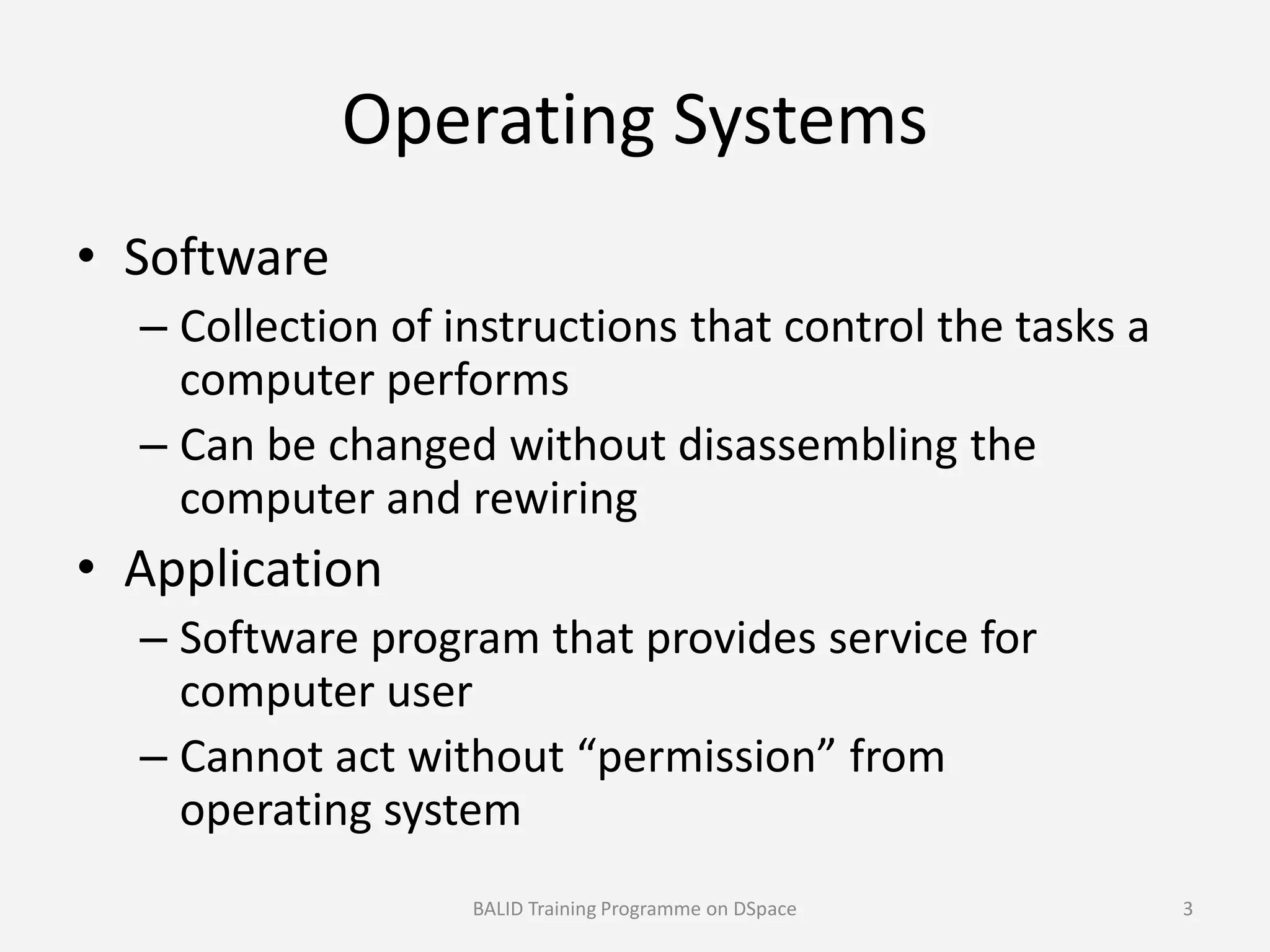 Operating Systems
• Software
– Collection of instructions that control the tasks a
computer performs
– Can be changed without disassembling the
computer and rewiringcomputer and rewiring
• Application
– Software program that provides service for
computer user
– Cannot act without “permission” from
operating system
BALID Training Programme on DSpace 3
 