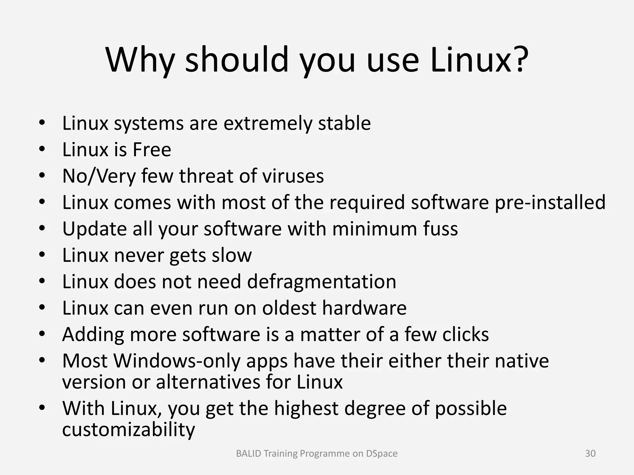 Why should you use Linux?
• Linux systems are extremely stable
• Linux is Free
• No/Very few threat of viruses
• Linux comes with most of the required software pre-installed
• Update all your software with minimum fuss• Update all your software with minimum fuss
• Linux never gets slow
• Linux does not need defragmentation
• Linux can even run on oldest hardware
• Adding more software is a matter of a few clicks
• Most Windows-only apps have their either their native
version or alternatives for Linux
• With Linux, you get the highest degree of possible
customizability
BALID Training Programme on DSpace 30
 