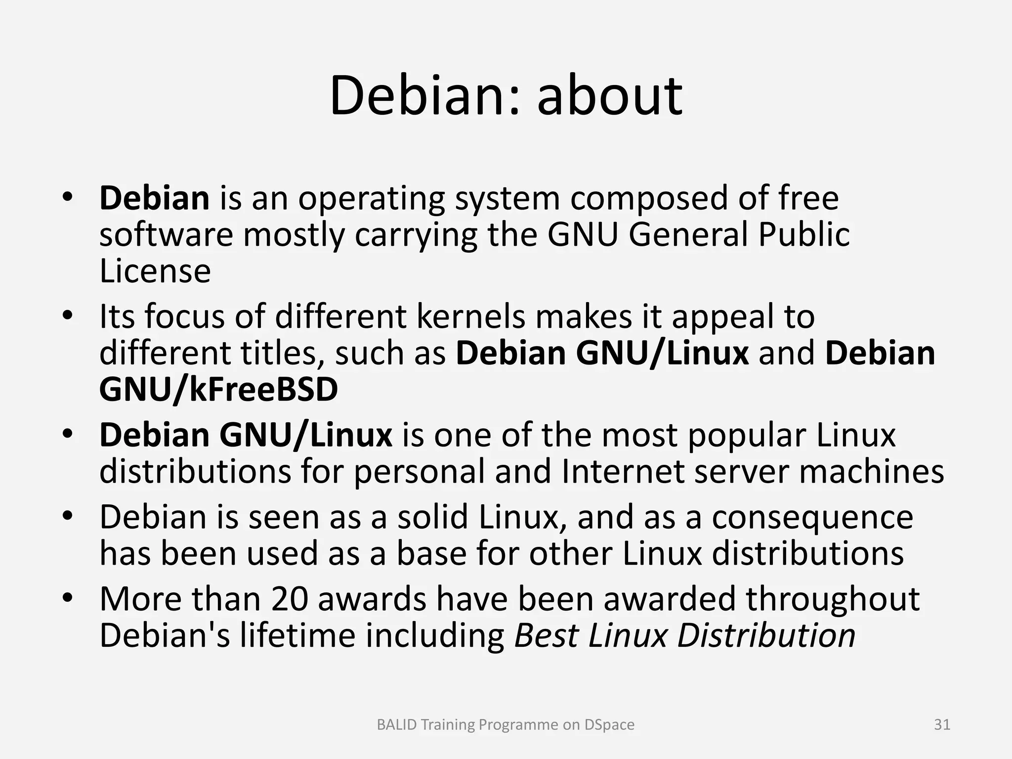 Debian: about
• Debian is an operating system composed of free
software mostly carrying the GNU General Public
License
• Its focus of different kernels makes it appeal to
different titles, such as Debian GNU/Linux and Debian
GNU/kFreeBSDGNU/kFreeBSD
• Debian GNU/Linux is one of the most popular Linux
distributions for personal and Internet server machines
• Debian is seen as a solid Linux, and as a consequence
has been used as a base for other Linux distributions
• More than 20 awards have been awarded throughout
Debian's lifetime including Best Linux Distribution
BALID Training Programme on DSpace 31
 
