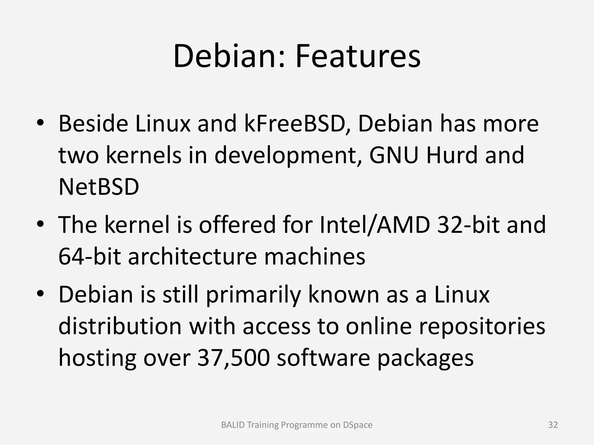 Debian: Features
• Beside Linux and kFreeBSD, Debian has more
two kernels in development, GNU Hurd and
NetBSD
• The kernel is offered for Intel/AMD 32-bit and• The kernel is offered for Intel/AMD 32-bit and
64-bit architecture machines
• Debian is still primarily known as a Linux
distribution with access to online repositories
hosting over 37,500 software packages
BALID Training Programme on DSpace 32
 