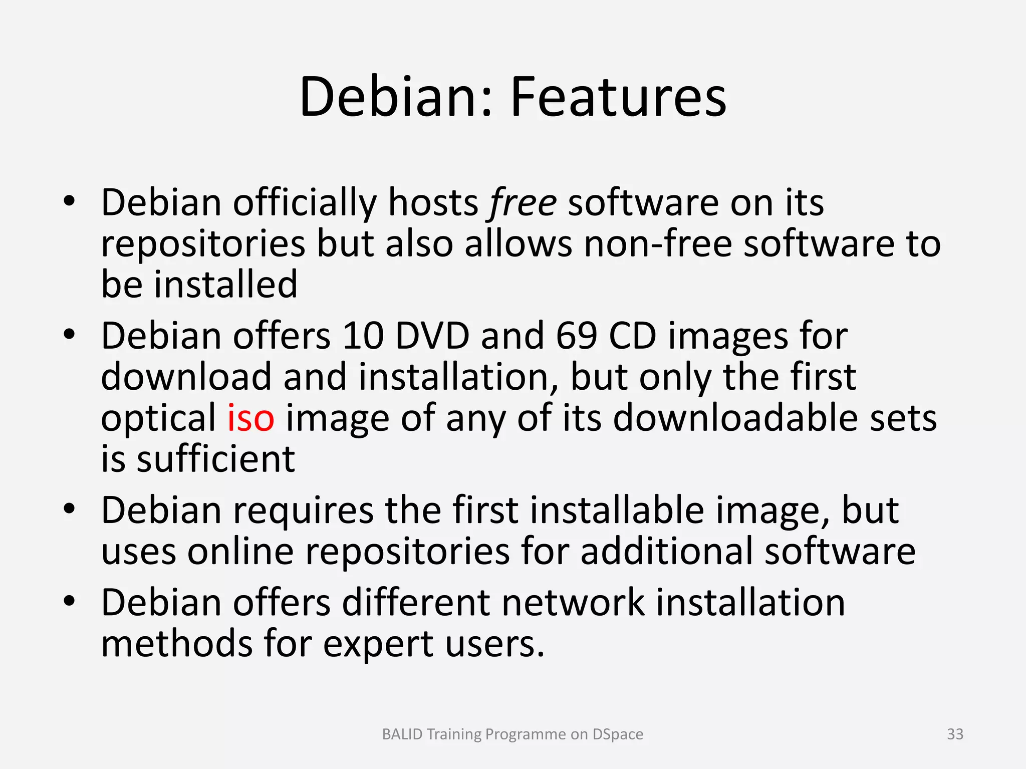 Debian: Features
• Debian officially hosts free software on its
repositories but also allows non-free software to
be installed
• Debian offers 10 DVD and 69 CD images for
download and installation, but only the firstdownload and installation, but only the first
optical iso image of any of its downloadable sets
is sufficient
• Debian requires the first installable image, but
uses online repositories for additional software
• Debian offers different network installation
methods for expert users.
BALID Training Programme on DSpace 33
 