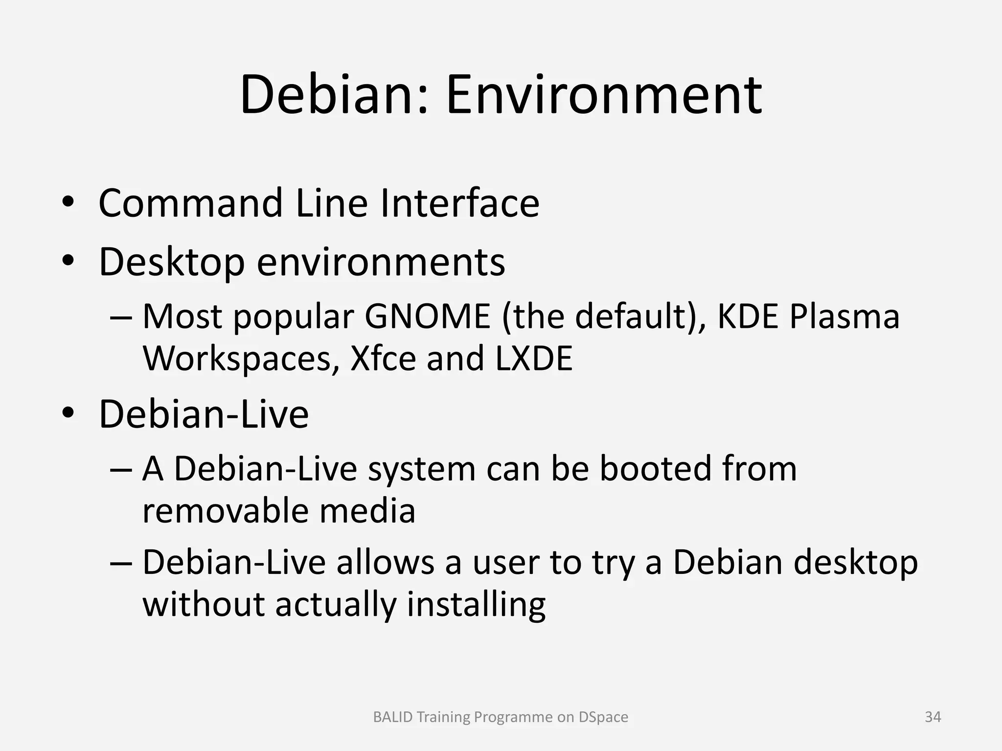 Debian: Environment
• Command Line Interface
• Desktop environments
– Most popular GNOME (the default), KDE Plasma
Workspaces, Xfce and LXDEWorkspaces, Xfce and LXDE
• Debian-Live
– A Debian-Live system can be booted from
removable media
– Debian-Live allows a user to try a Debian desktop
without actually installing
BALID Training Programme on DSpace 34
 