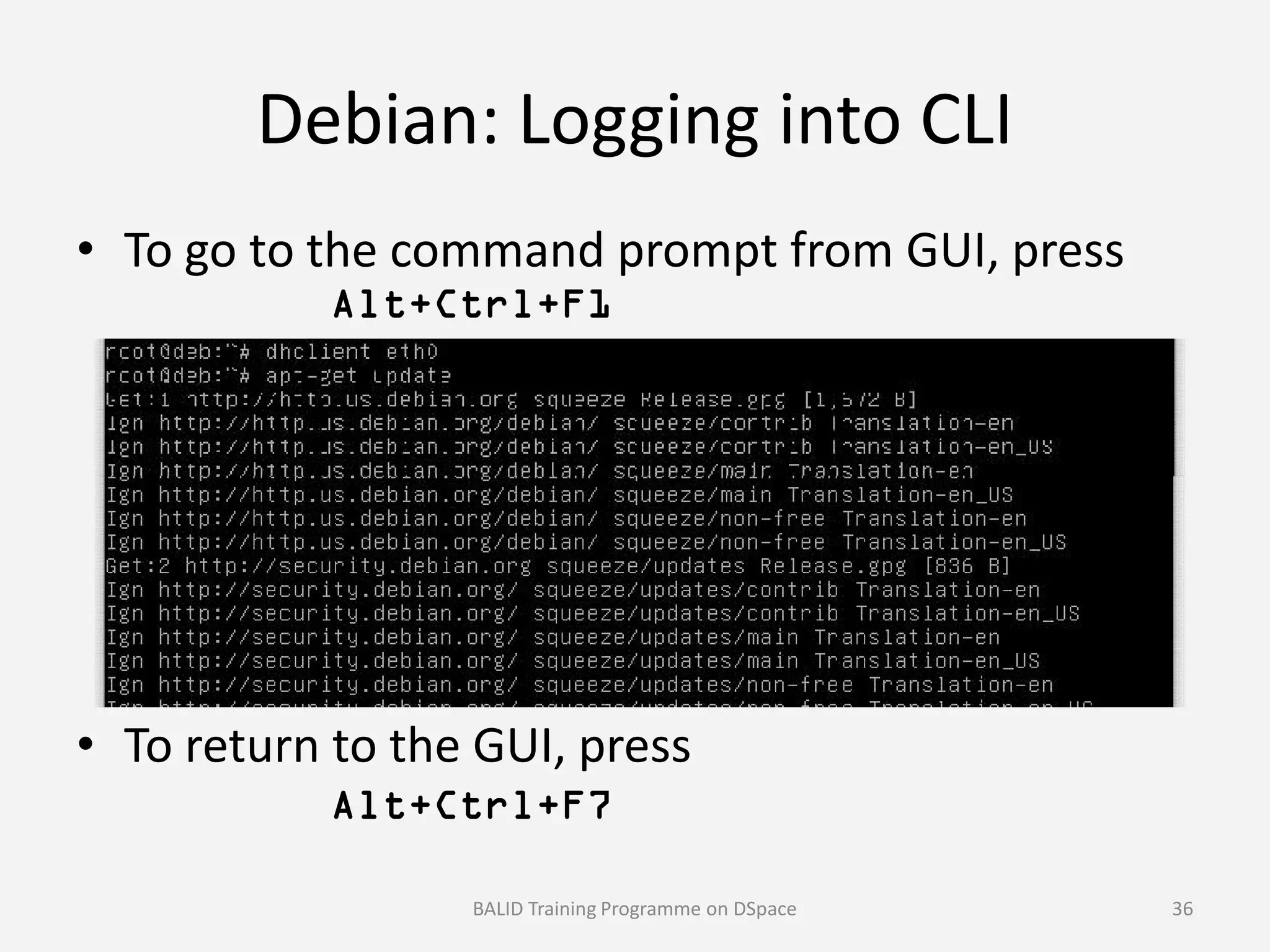 Debian: Logging into CLI
• To go to the command prompt from GUI, press
Alt+Ctrl+F1
• To return to the GUI, press
Alt+Ctrl+F7
BALID Training Programme on DSpace 36
 