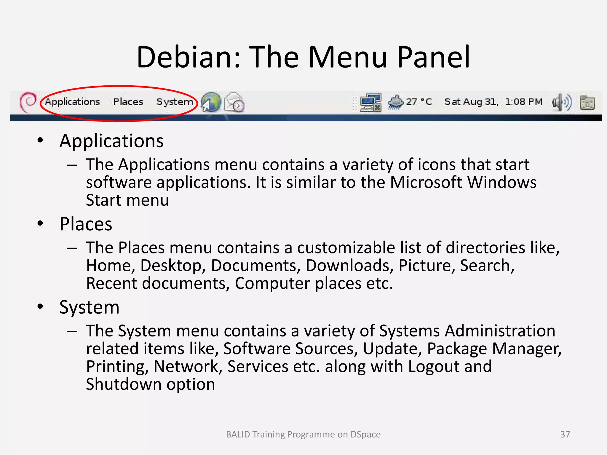 Debian: The Menu Panel
• Applications
– The Applications menu contains a variety of icons that start
software applications. It is similar to the Microsoft Windows
Start menu
• Places• Places
– The Places menu contains a customizable list of directories like,
Home, Desktop, Documents, Downloads, Picture, Search,
Recent documents, Computer places etc.
• System
– The System menu contains a variety of Systems Administration
related items like, Software Sources, Update, Package Manager,
Printing, Network, Services etc. along with Logout and
Shutdown option
BALID Training Programme on DSpace 37
 