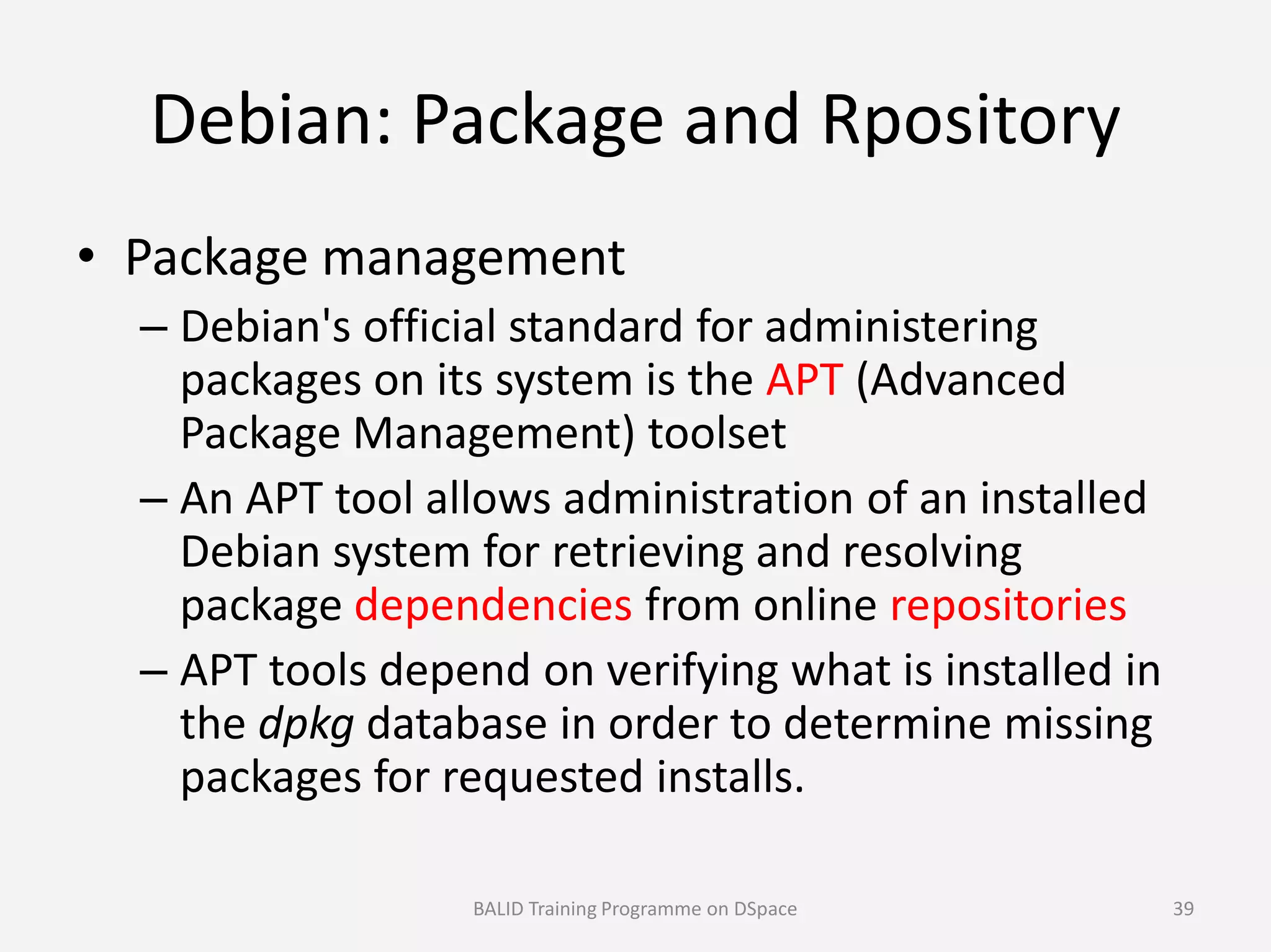 Debian: Package and Rpository
• Package management
– Debian's official standard for administering
packages on its system is the APT (Advanced
Package Management) toolset
– An APT tool allows administration of an installed– An APT tool allows administration of an installed
Debian system for retrieving and resolving
package dependencies from online repositories
– APT tools depend on verifying what is installed in
the dpkg database in order to determine missing
packages for requested installs.
BALID Training Programme on DSpace 39
 