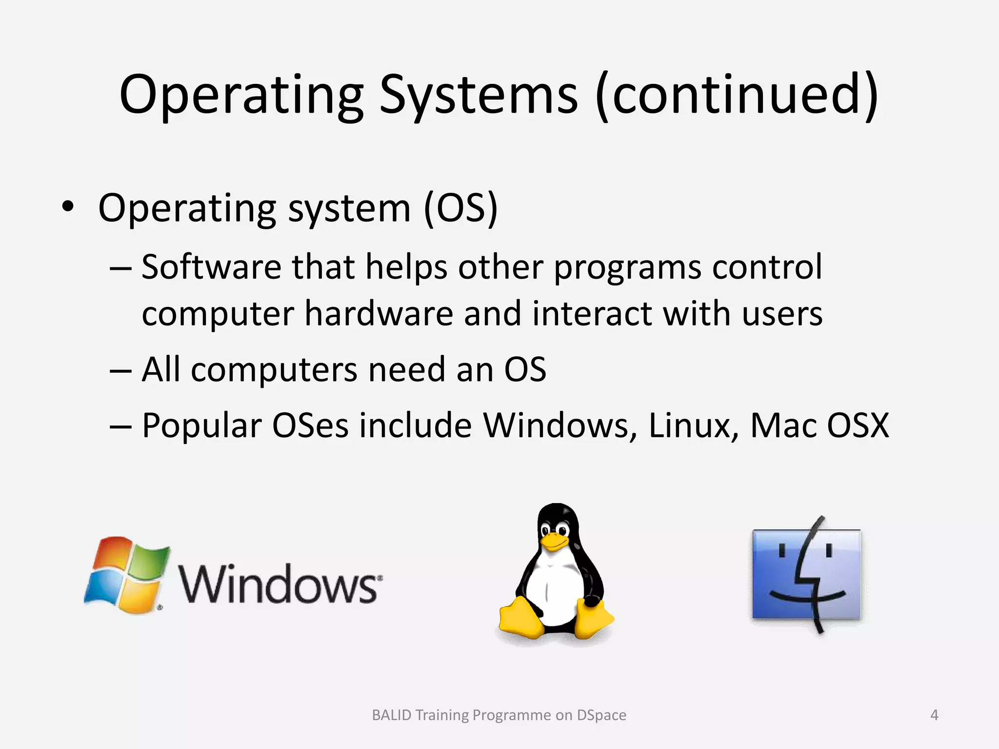 Operating Systems (continued)
• Operating system (OS)
– Software that helps other programs control
computer hardware and interact with users
– All computers need an OS– All computers need an OS
– Popular OSes include Windows, Linux, Mac OSX
BALID Training Programme on DSpace 4
 