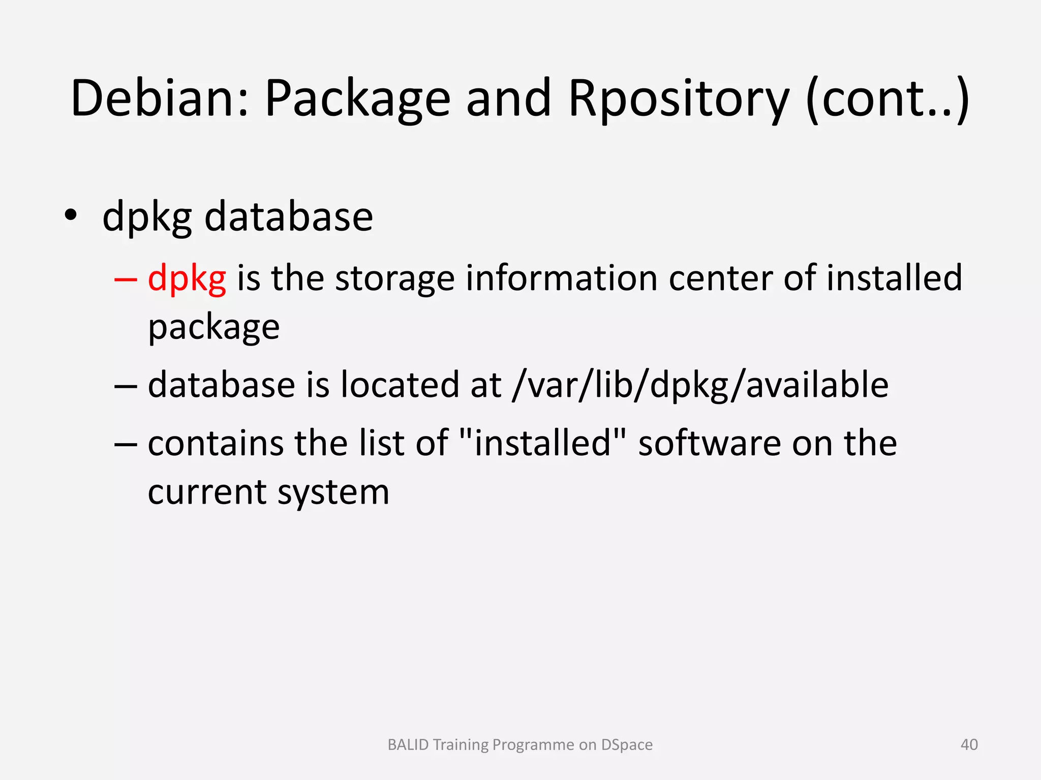 Debian: Package and Rpository (cont..)
• dpkg database
– dpkg is the storage information center of installed
package
– database is located at /var/lib/dpkg/available– database is located at /var/lib/dpkg/available
– contains the list of "installed" software on the
current system
BALID Training Programme on DSpace 40
 