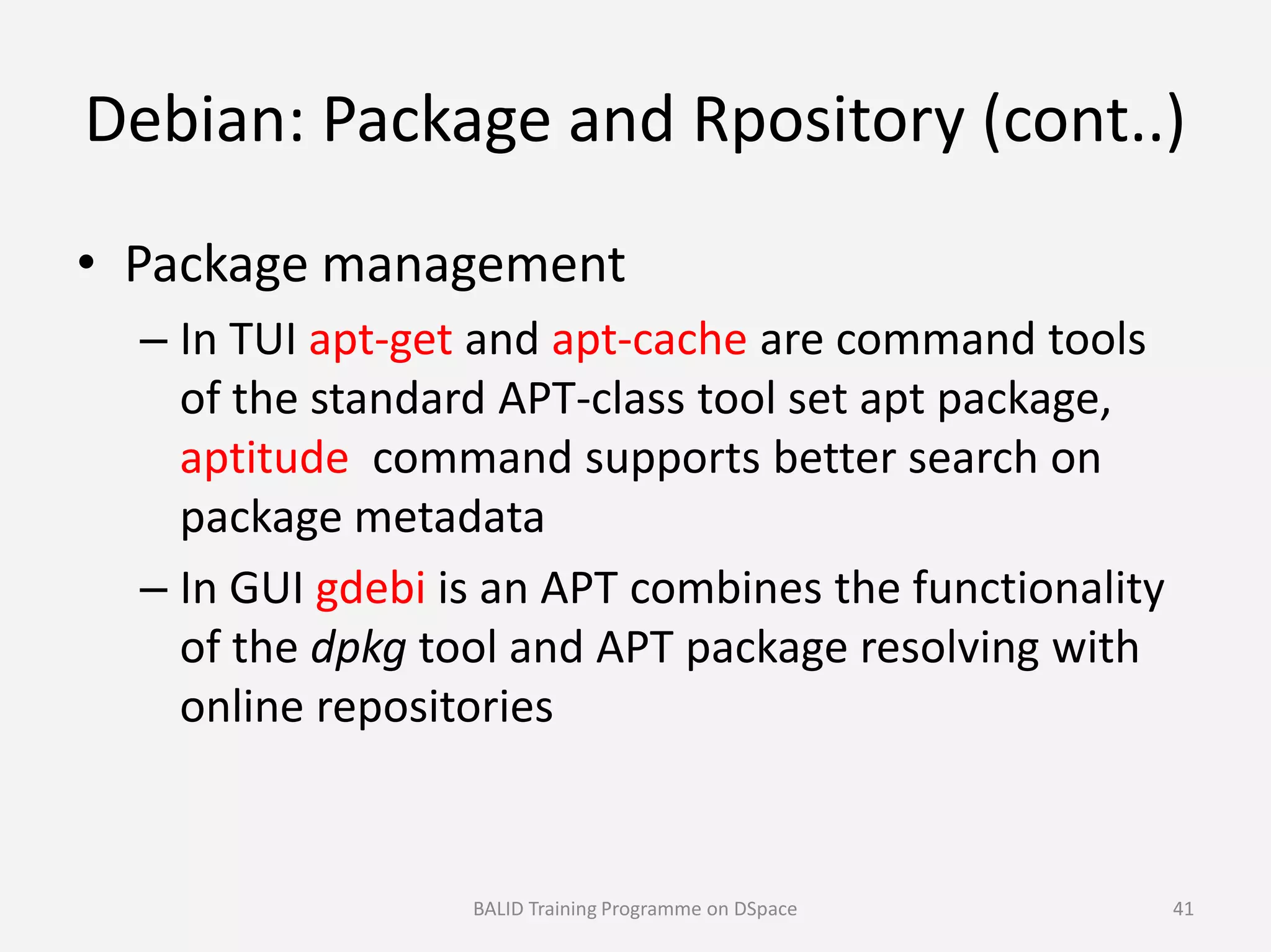 Debian: Package and Rpository (cont..)
• Package management
– In TUI apt-get and apt-cache are command tools
of the standard APT-class tool set apt package,
aptitude command supports better search onaptitude command supports better search on
package metadata
– In GUI gdebi is an APT combines the functionality
of the dpkg tool and APT package resolving with
online repositories
BALID Training Programme on DSpace 41
 