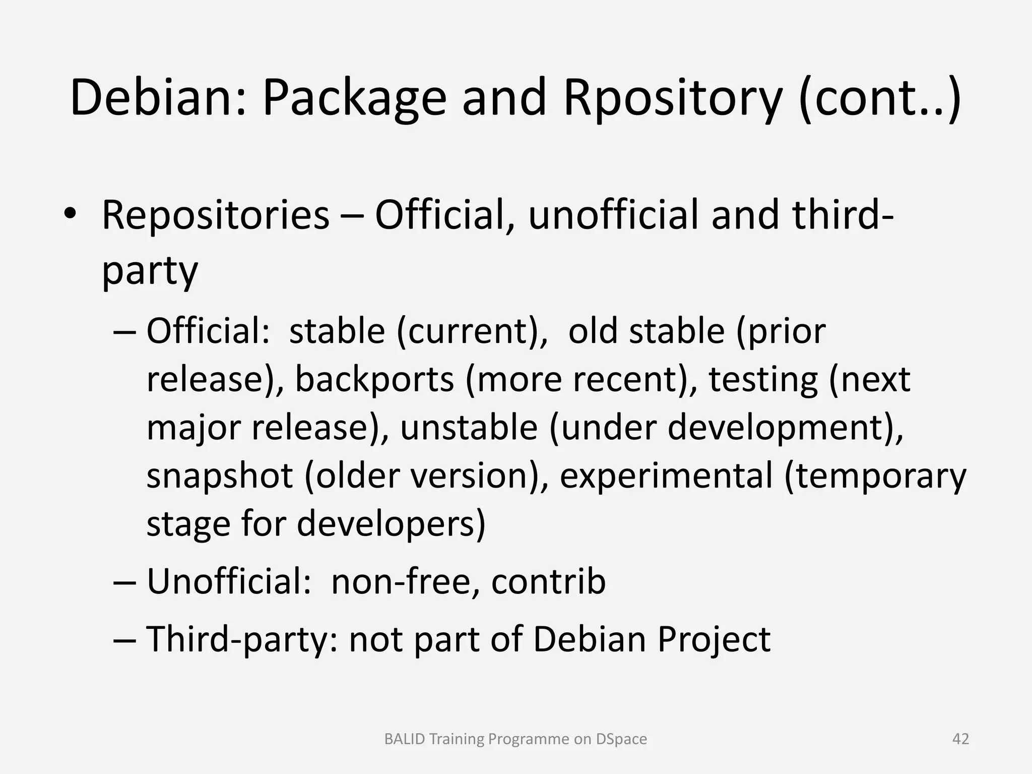 Debian: Package and Rpository (cont..)
• Repositories – Official, unofficial and third-
party
– Official: stable (current), old stable (prior
release), backports (more recent), testing (nextrelease), backports (more recent), testing (next
major release), unstable (under development),
snapshot (older version), experimental (temporary
stage for developers)
– Unofficial: non-free, contrib
– Third-party: not part of Debian Project
BALID Training Programme on DSpace 42
 