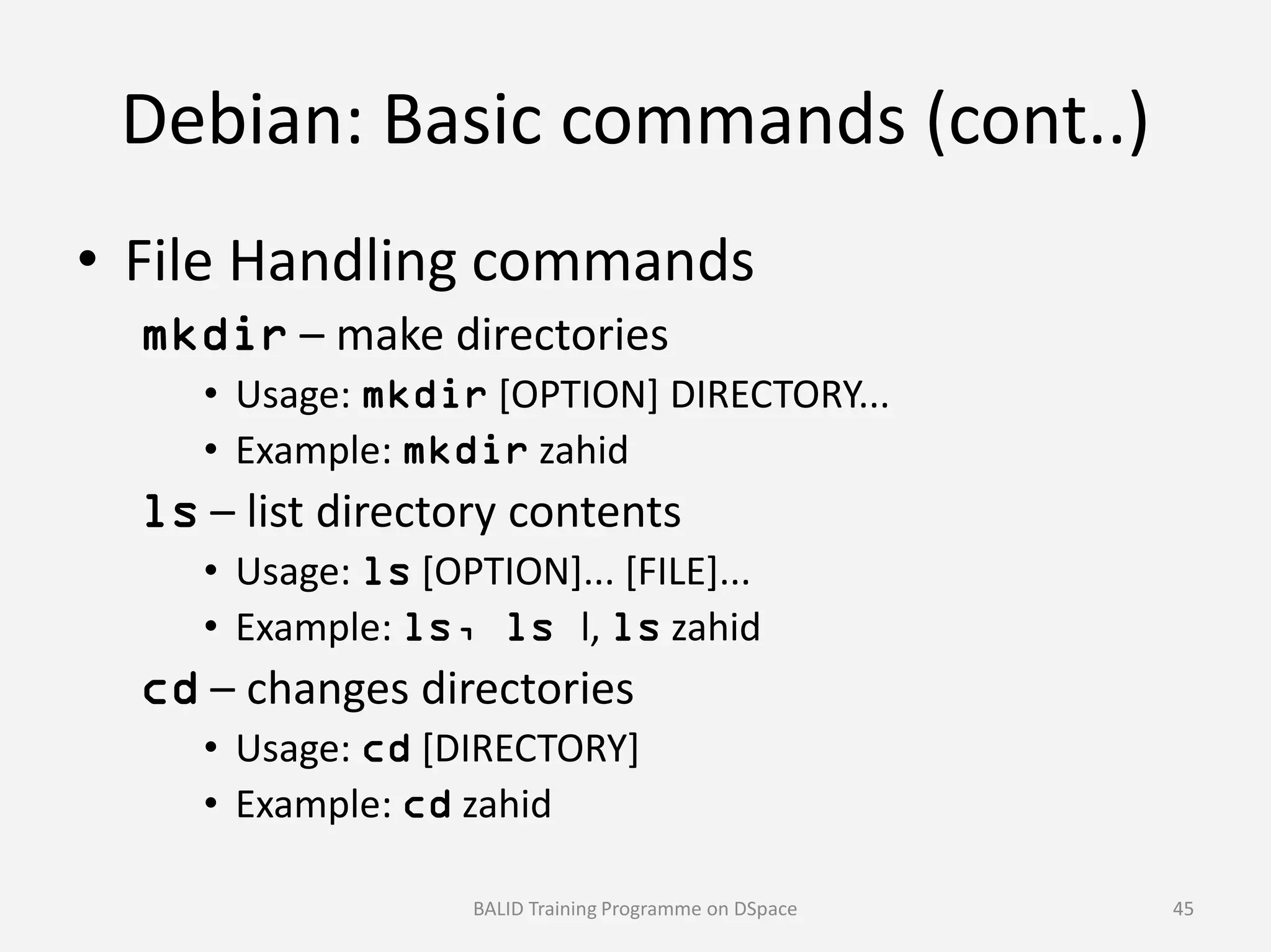 Debian: Basic commands (cont..)
• File Handling commands
mkdir – make directories
• Usage: mkdir [OPTION] DIRECTORY...
• Example: mkdir zahid
ls – list directory contents
• Usage: ls [OPTION]... [FILE]...
• Example: ls, ls l, ls zahid
cd – changes directories
• Usage: cd [DIRECTORY]
• Example: cd zahid
BALID Training Programme on DSpace 45
 