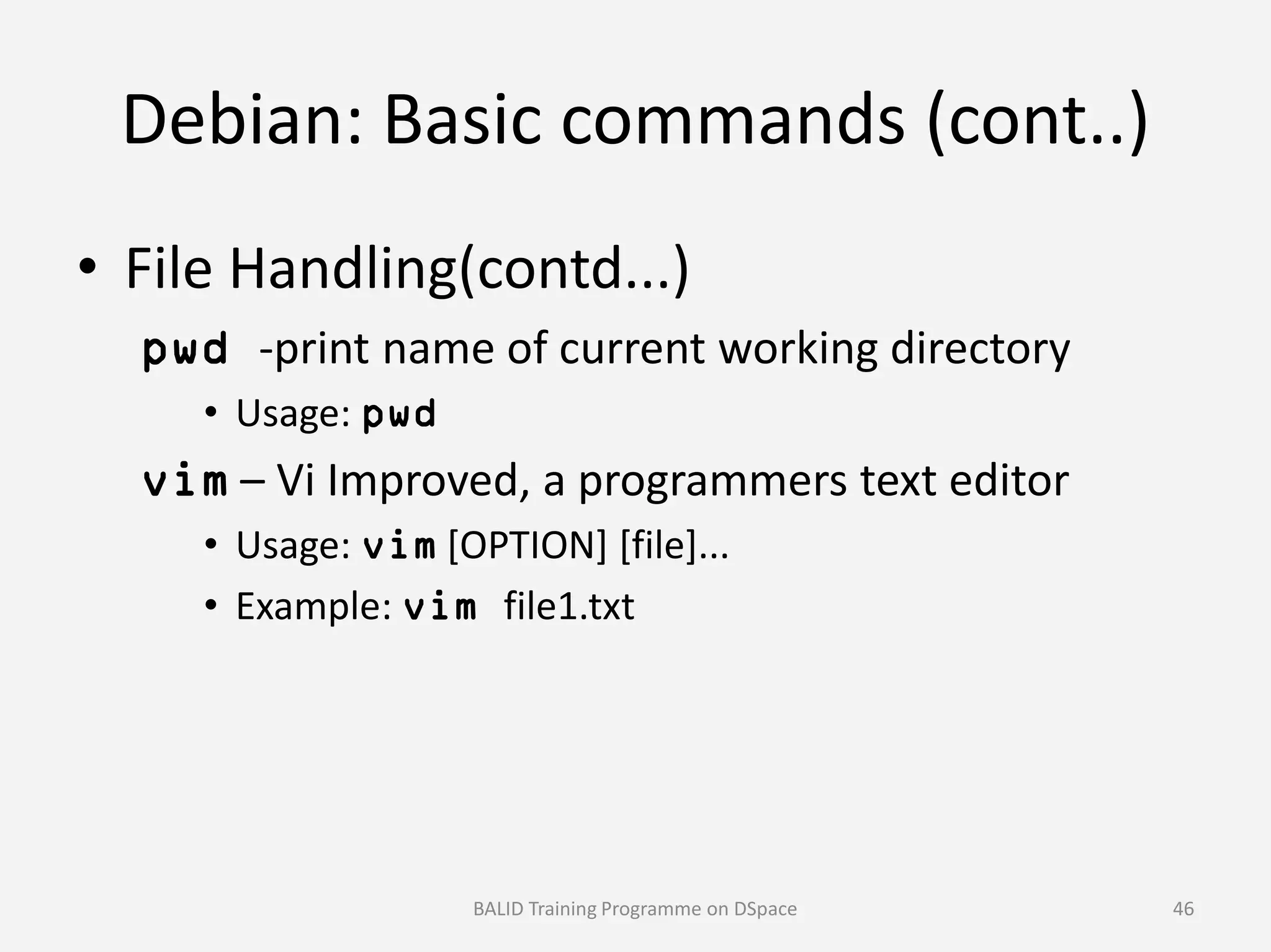 Debian: Basic commands (cont..)
• File Handling(contd...)
pwd -print name of current working directory
• Usage: pwd
vim – Vi Improved, a programmers text editorvim – Vi Improved, a programmers text editor
• Usage: vim [OPTION] [file]...
• Example: vim file1.txt
BALID Training Programme on DSpace 46
 