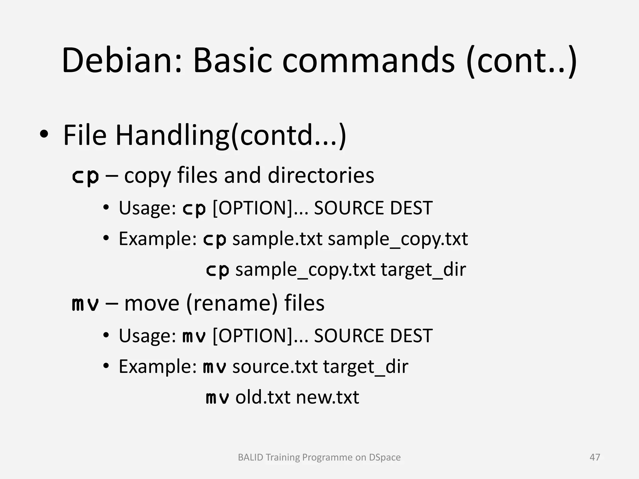 Debian: Basic commands (cont..)
• File Handling(contd...)
cp – copy files and directories
• Usage: cp [OPTION]... SOURCE DEST
• Example: cp sample.txt sample_copy.txt• Example: cp sample.txt sample_copy.txt
cp sample_copy.txt target_dir
mv – move (rename) files
• Usage: mv [OPTION]... SOURCE DEST
• Example: mv source.txt target_dir
mv old.txt new.txt
BALID Training Programme on DSpace 47
 
