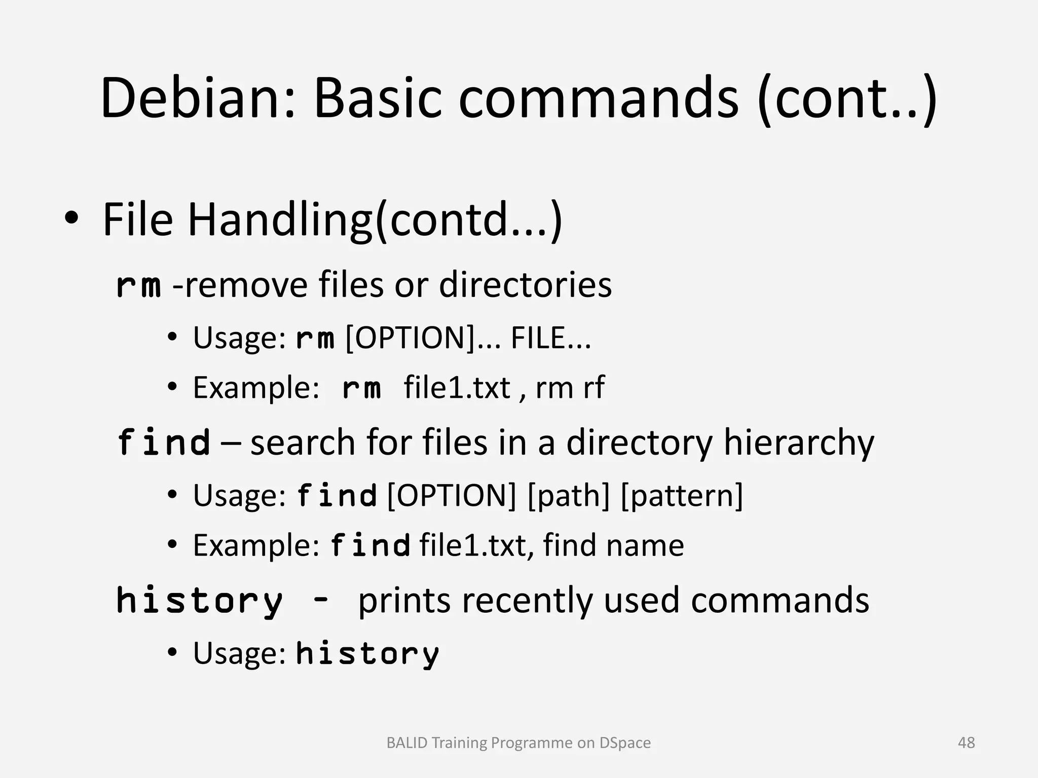 Debian: Basic commands (cont..)
• File Handling(contd...)
rm -remove files or directories
• Usage: rm [OPTION]... FILE...
• Example: rm file1.txt , rm rf• Example: rm file1.txt , rm rf
find – search for files in a directory hierarchy
• Usage: find [OPTION] [path] [pattern]
• Example: find file1.txt, find name
history – prints recently used commands
• Usage: history
BALID Training Programme on DSpace 48
 