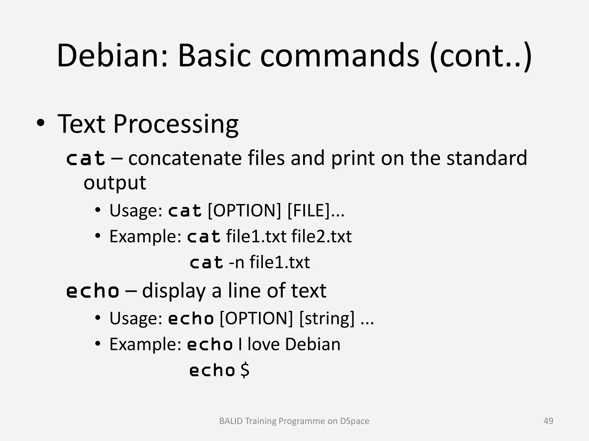 Debian: Basic commands (cont..)
• Text Processing
cat – concatenate files and print on the standard
output
• Usage: cat [OPTION] [FILE]...• Usage: [OPTION] [FILE]...
• Example: cat file1.txt file2.txt
cat -n file1.txt
echo – display a line of text
• Usage: echo [OPTION] [string] ...
• Example: echo I love Debian
echo $
BALID Training Programme on DSpace 49
 