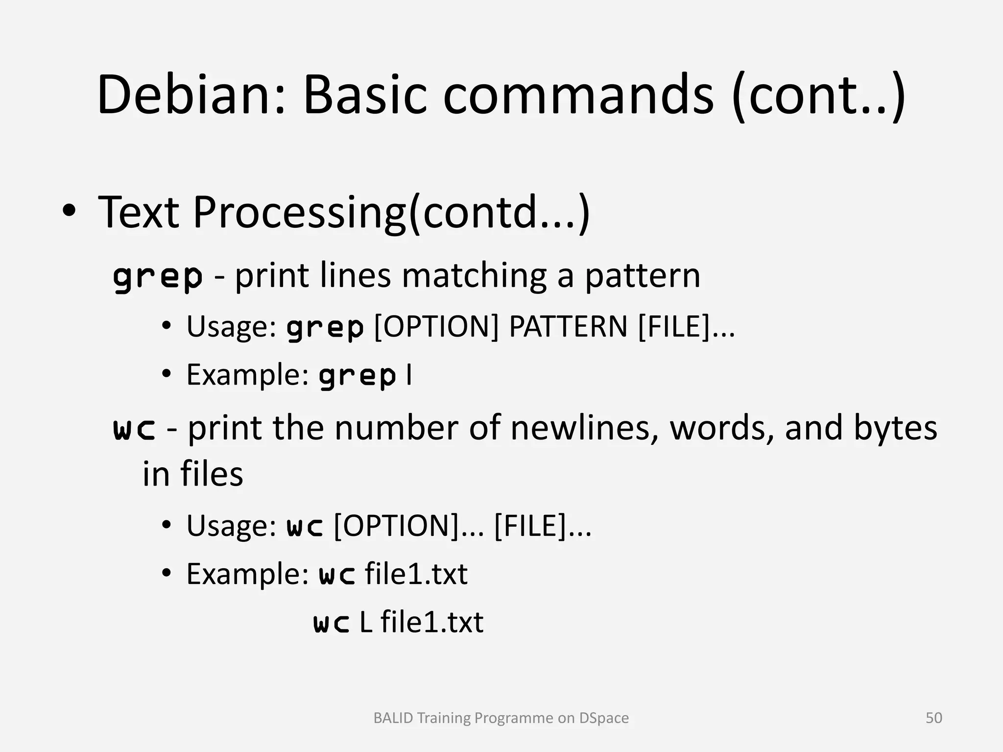 Debian: Basic commands (cont..)
• Text Processing(contd...)
grep - print lines matching a pattern
• Usage: grep [OPTION] PATTERN [FILE]...
• Example: grep I• Example: grep I
wc - print the number of newlines, words, and bytes
in files
• Usage: wc [OPTION]... [FILE]...
• Example: wc file1.txt
wc L file1.txt
BALID Training Programme on DSpace 50
 