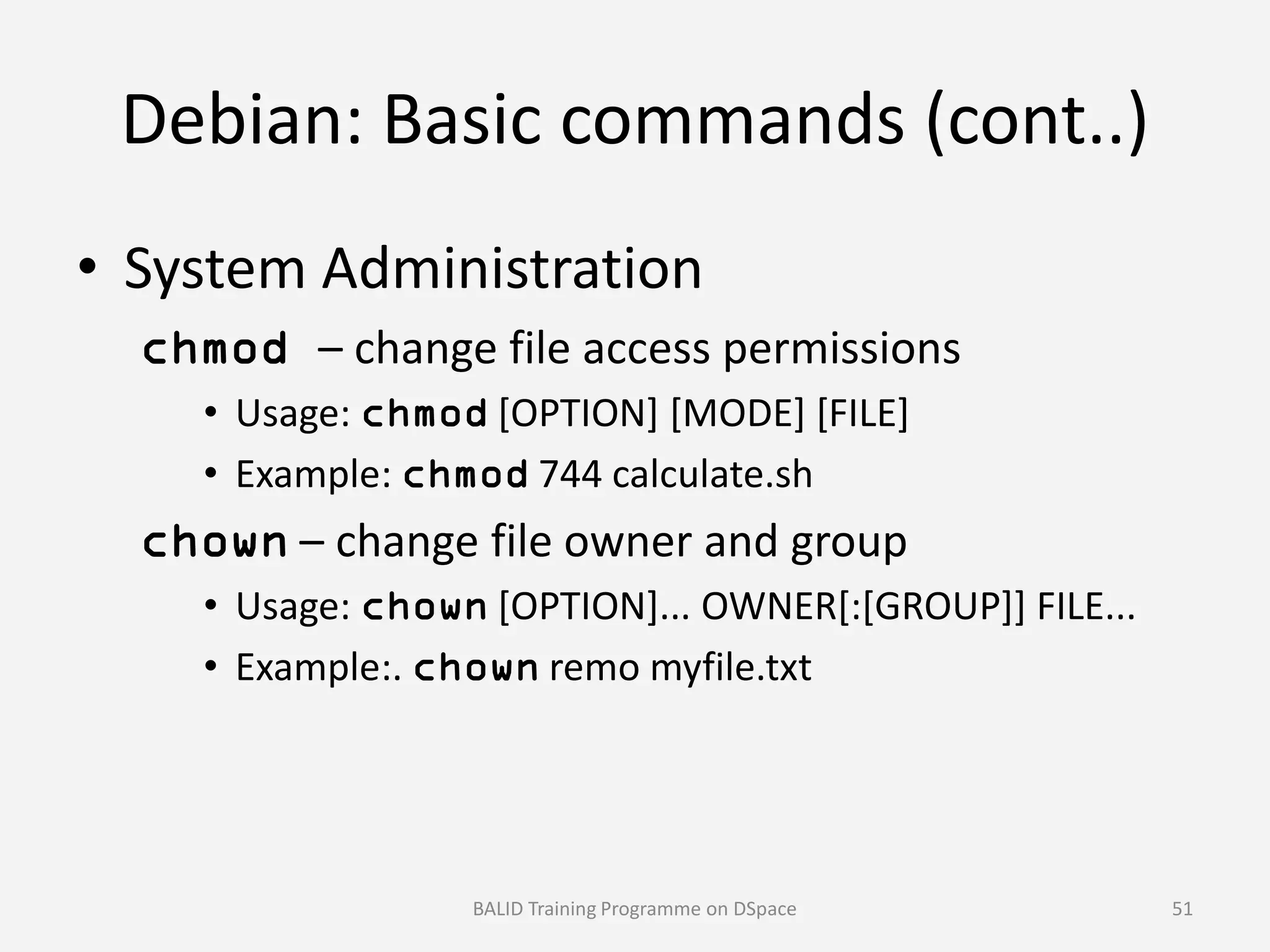 Debian: Basic commands (cont..)
• System Administration
chmod – change file access permissions
• Usage: chmod [OPTION] [MODE] [FILE]
• Example: chmod 744 calculate.sh• Example: chmod 744 calculate.sh
chown – change file owner and group
• Usage: chown [OPTION]... OWNER[:[GROUP]] FILE...
• Example:. chown remo myfile.txt
BALID Training Programme on DSpace 51
 