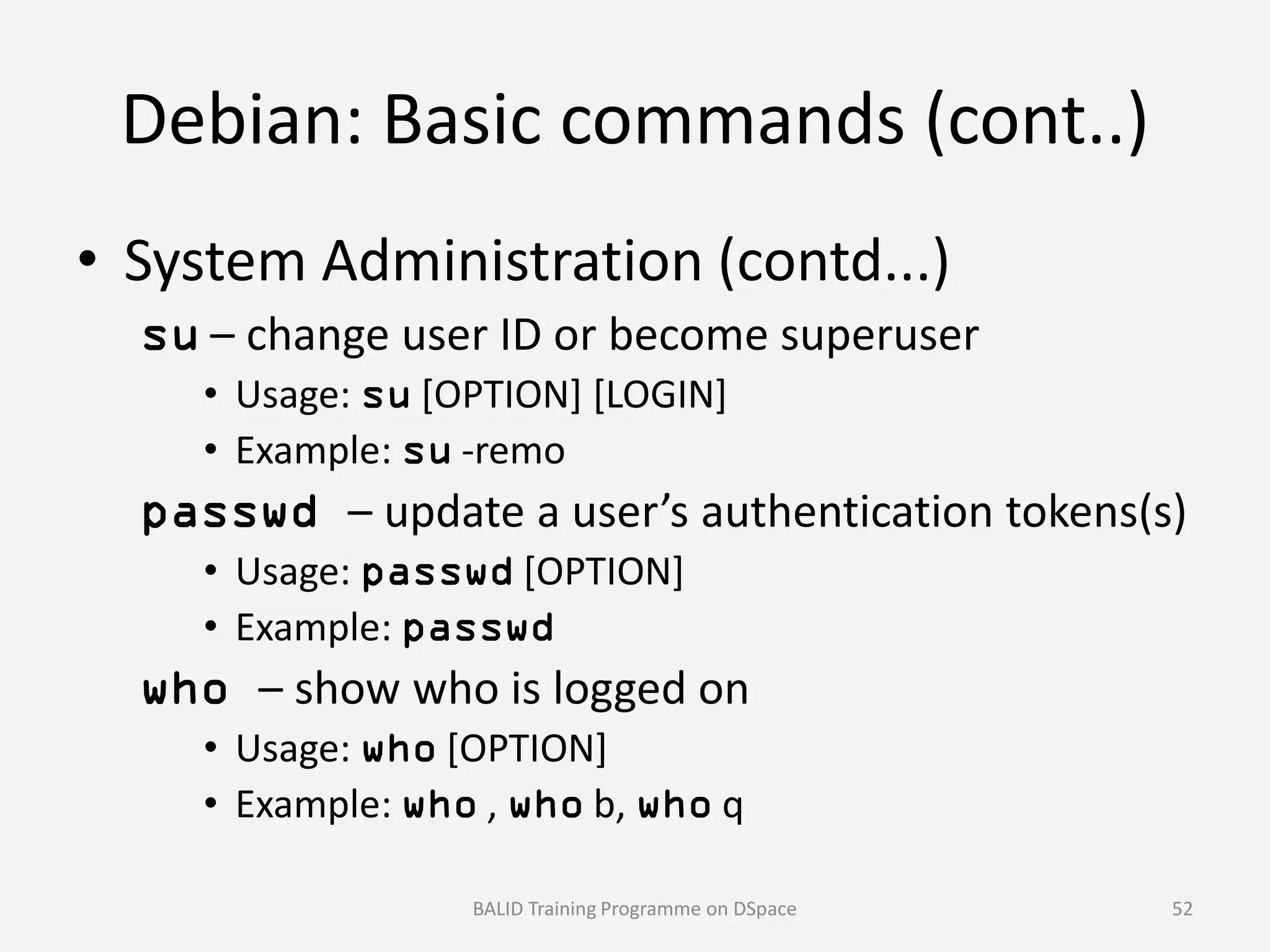 Debian: Basic commands (cont..)
• System Administration (contd...)
su – change user ID or become superuser
• Usage: su [OPTION] [LOGIN]
• Example: su -remo
passwd – update a user’s authentication tokens(s)
• Usage: passwd [OPTION]
• Example: passwd
who – show who is logged on
• Usage: who [OPTION]
• Example: who , who b, who q
BALID Training Programme on DSpace 52
 