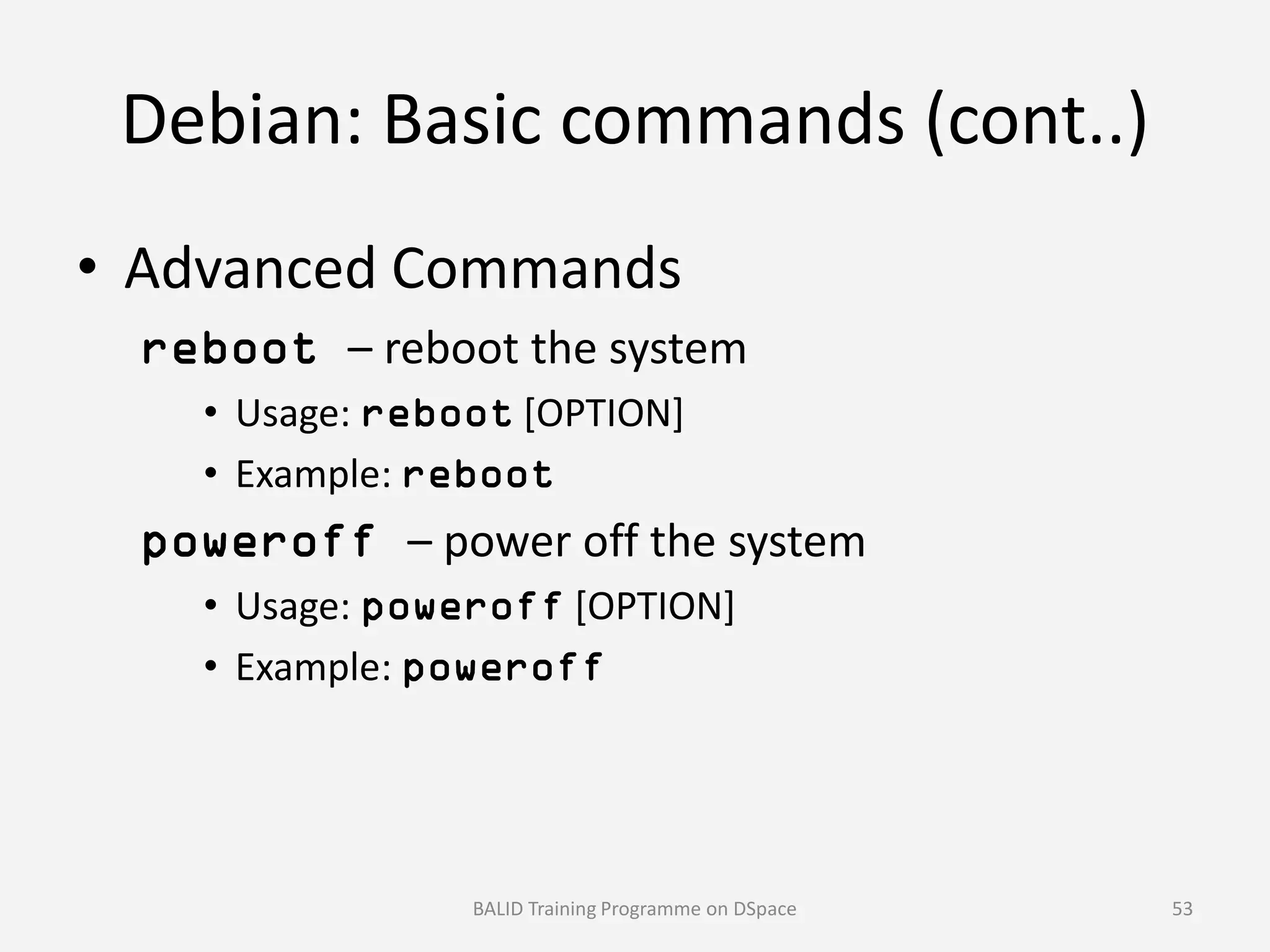 Debian: Basic commands (cont..)
• Advanced Commands
reboot – reboot the system
• Usage: reboot [OPTION]
• Example: reboot• Example: reboot
poweroff – power off the system
• Usage: poweroff [OPTION]
• Example: poweroff
BALID Training Programme on DSpace 53
 