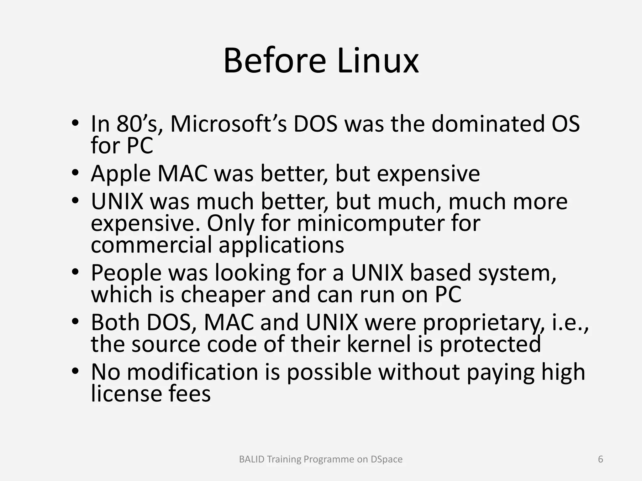 Before Linux
• In 80’s, Microsoft’s DOS was the dominated OS
for PC
• Apple MAC was better, but expensive
• UNIX was much better, but much, much more
expensive. Only for minicomputer for
commercial applicationscommercial applications
• People was looking for a UNIX based system,
which is cheaper and can run on PC
• Both DOS, MAC and UNIX were proprietary, i.e.,
the source code of their kernel is protected
• No modification is possible without paying high
license fees
BALID Training Programme on DSpace 6
 