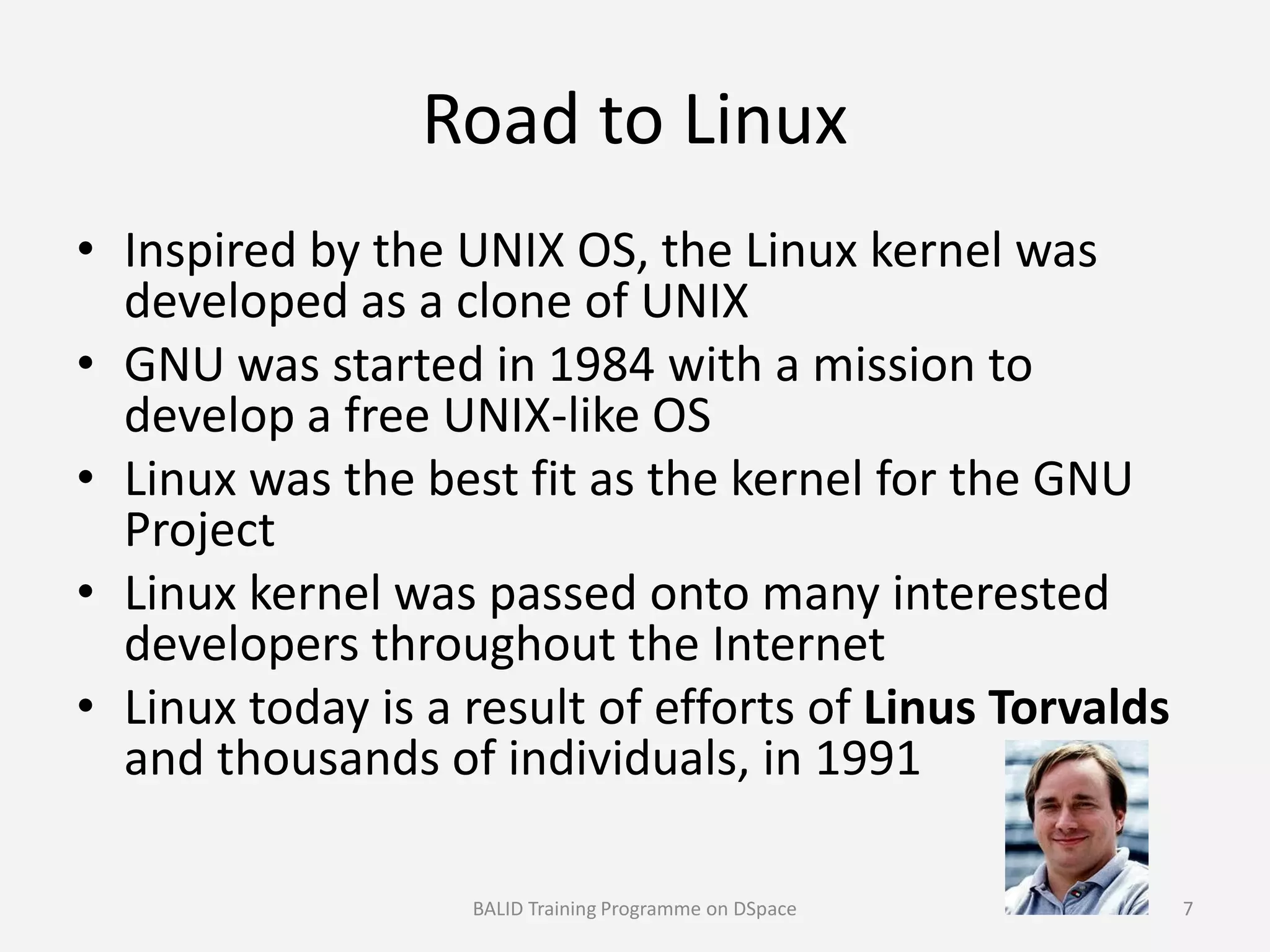 Road to Linux
• Inspired by the UNIX OS, the Linux kernel was
developed as a clone of UNIX
• GNU was started in 1984 with a mission to
develop a free UNIX-like OS
• Linux was the best fit as the kernel for the GNU• Linux was the best fit as the kernel for the GNU
Project
• Linux kernel was passed onto many interested
developers throughout the Internet
• Linux today is a result of efforts of Linus Torvalds
and thousands of individuals, in 1991
BALID Training Programme on DSpace 7
 