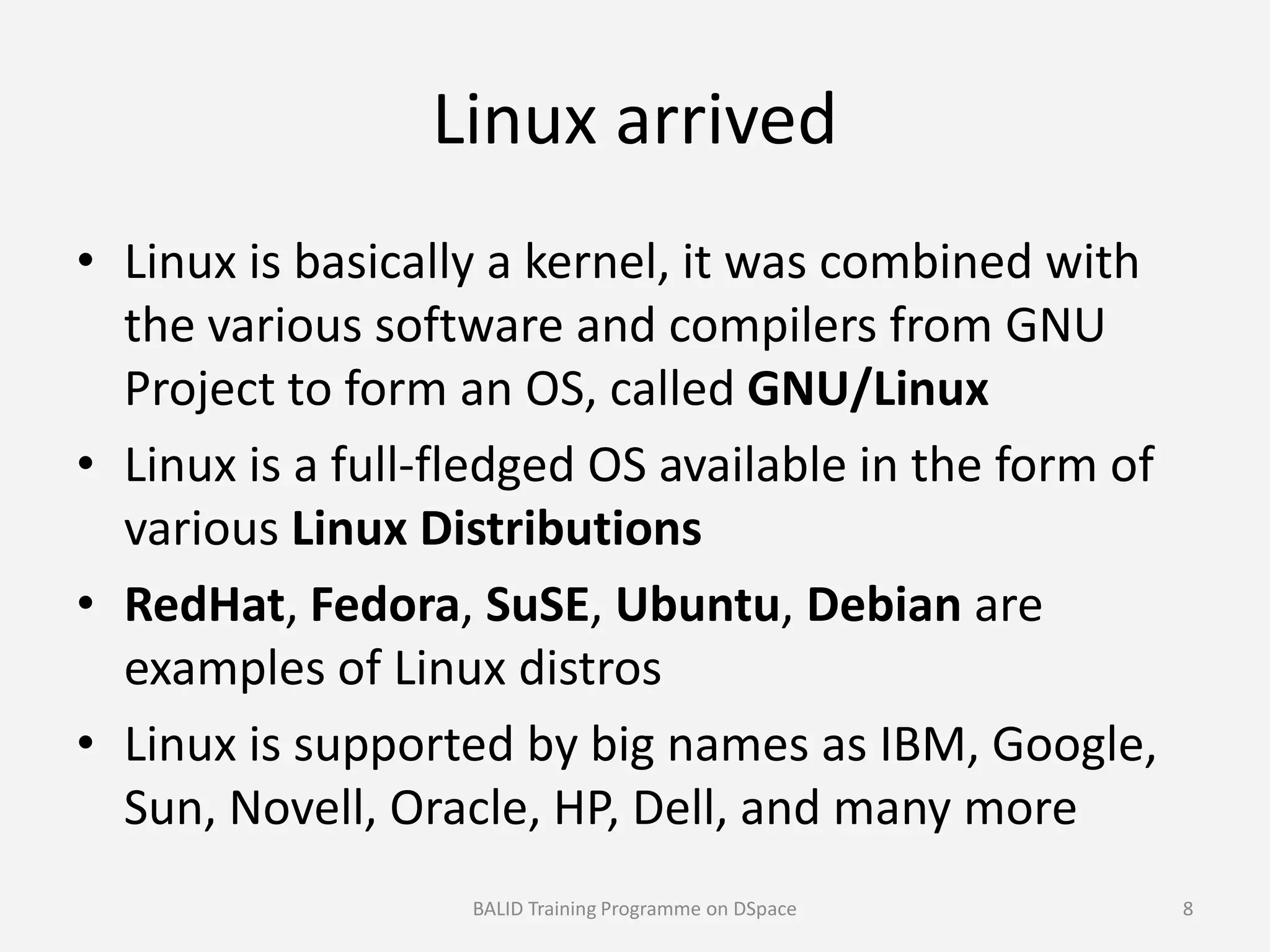 Linux arrived
• Linux is basically a kernel, it was combined with
the various software and compilers from GNU
Project to form an OS, called GNU/Linux
• Linux is a full-fledged OS available in the form of• Linux is a full-fledged OS available in the form of
various Linux Distributions
• RedHat, Fedora, SuSE, Ubuntu, Debian are
examples of Linux distros
• Linux is supported by big names as IBM, Google,
Sun, Novell, Oracle, HP, Dell, and many more
BALID Training Programme on DSpace 8
 